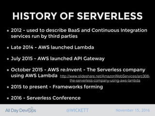 November 15, 2016@WICKETT
HISTORY OF SERVERLESS
๏ 2012 - used to describe BaaS and Continuous Integration
services run by third parties
๏ Late 2014 - AWS launched Lambda
๏ July 2015 - AWS launched API Gateway
๏ October 2015 - AWS re:Invent - The Serverless company
using AWS Lambda
๏ 2015 to present - Frameworks forming
๏ 2016 - Serverless Conference
http://www.slideshare.net/AmazonWebServices/arc308-
the-serverless-company-using-aws-lambda
 