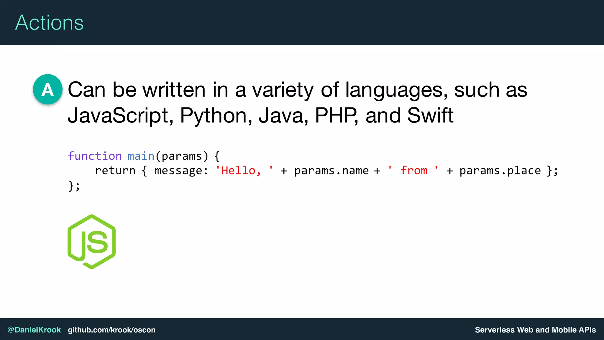 Serverless Web and Mobile APIs@DanielKrook github.com/krook/oscon
Actions
Can be written in a variety of languages, such as
JavaScript, Python, Java, PHP, and Swift
A
function main(params) {
return { message: 'Hello, ' + params.name + ' from ' + params.place };
};
 