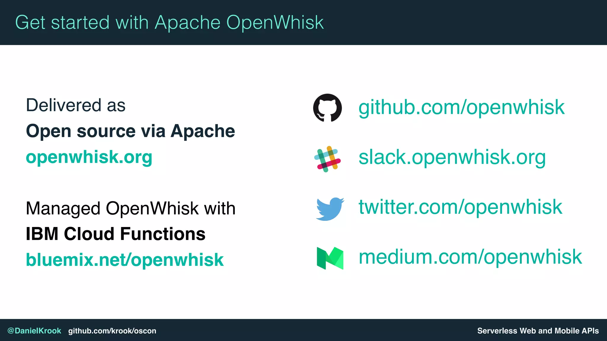 Serverless Web and Mobile APIs@DanielKrook github.com/krook/oscon
Delivered as 
Open source via Apache
openwhisk.org
Managed OpenWhisk with
IBM Cloud Functions
bluemix.net/openwhisk
Get started with Apache OpenWhisk
github.com/openwhisk
slack.openwhisk.org
twitter.com/openwhisk
medium.com/openwhisk
 