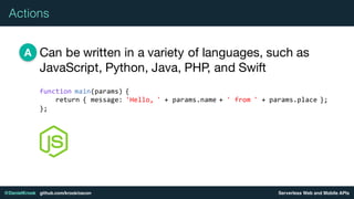 Serverless Web and Mobile APIs@DanielKrook github.com/krook/oscon
Actions
Can be written in a variety of languages, such as
JavaScript, Python, Java, PHP, and Swift
A
function main(params) {
return { message: 'Hello, ' + params.name + ' from ' + params.place };
};
 