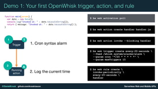 Serverless Web and Mobile APIs@DanielKrook github.com/krook/oscon
Demo 1: Your ﬁrst OpenWhisk trigger, action, and rule
$ bx wsk action create handler handler.js
$ bx wsk action invoke --blocking handler
$ bx wsk trigger create every-20-seconds 
--feed /whisk.system/alarms/alarm 
--param cron "*/20 * * * * *" 
--param maxTriggers 15
$ bx wsk rule create 
invoke-periodically 
every-20-seconds 
handler
Trigger
1
Running
action
2
T
A
1. Cron syntax alarm
2. Log the current time
$ bx wsk activation poll
 