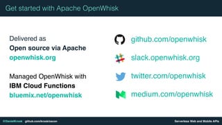Serverless Web and Mobile APIs@DanielKrook github.com/krook/oscon
Delivered as 
Open source via Apache
openwhisk.org
Managed OpenWhisk with
IBM Cloud Functions
bluemix.net/openwhisk
Get started with Apache OpenWhisk
github.com/openwhisk
slack.openwhisk.org
twitter.com/openwhisk
medium.com/openwhisk
 