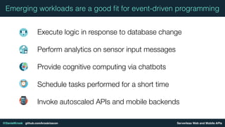 Serverless Web and Mobile APIs@DanielKrook github.com/krook/oscon
Emerging workloads are a good ﬁt for event-driven programming
Execute logic in response to database change
Perform analytics on sensor input messages
Provide cognitive computing via chatbots
Schedule tasks performed for a short time
Invoke autoscaled APIs and mobile backends
 