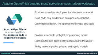 Serverless Web and Mobile APIs@DanielKrook github.com/krook/oscon
Apache OpenWhisk
is a cloud platform
that executes code in
response to events
Apache OpenWhisk enables these serverless, event-driven workloads
Provides serverless deployment and operations model
Runs code only on-demand on a per-request basis
Optimized utilization, ﬁne-grained metering at any scale
Flexible, extensible, polyglot programming model
Open source and open ecosystem (Apache Incubator)
Ability to run in public, private, and hybrid models
 