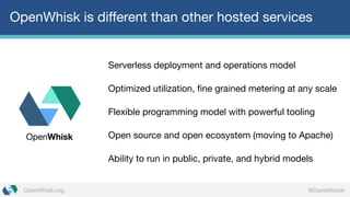 @DanielKrookOpenWhisk.org
OpenWhisk is different than other hosted services
Serverless deployment and operations model
Optimized utilization, fine grained metering at any scale
Flexible programming model with powerful tooling
Open source and open ecosystem (moving to Apache)
Ability to run in public, private, and hybrid models
OpenWhisk
 