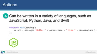@DanielKrookOpenWhisk.org
Actions
Can be written in a variety of languages, such as
JavaScript, Python, Java, and Swift
A
function main(params)  {
return  {  message:  'Hello,  ' +  params.name +  '  from  ' +  params.place };
};
 