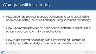 @DanielKrookOpenWhisk.org
What you will learn today
• How cloud has evolved to enable developers to write cloud native
applications better, faster, and cheaper using serverless technology.
• How OpenWhisk provides an open source platform to enable cloud
native, serverless, event driven applications.
• How to get started developing with OpenWhisk on Bluemix, or
contributing to the underlying open source serverless platform.
 