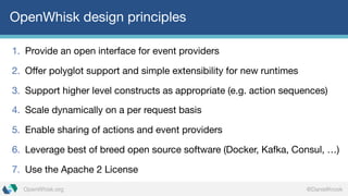@DanielKrookOpenWhisk.org
OpenWhisk design principles
1. Provide an open interface for event providers
2. Offer polyglot support and simple extensibility for new runtimes
3. Support higher level constructs as appropriate (e.g. action sequences)
4. Scale dynamically on a per request basis
5. Enable sharing of actions and event providers
6. Leverage best of breed open source software (Docker, Kafka, Consul, …)
7. Use the Apache 2 License
 