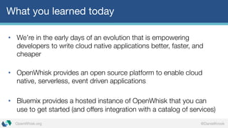 @DanielKrookOpenWhisk.org
What you learned today
• We’re in the early days of an evolution that is empowering
developers to write cloud native applications better, faster, and
cheaper
• OpenWhisk provides an open source platform to enable cloud
native, serverless, event driven applications
• Bluemix provides a hosted instance of OpenWhisk that you can
use to get started (and offers integration with a catalog of services)
 