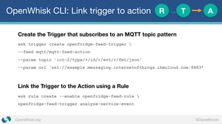 @DanielKrookOpenWhisk.org
OpenWhisk CLI: Link trigger to action
Create the Trigger that subscribes to an MQTT topic pattern
wsk trigger create openfridge-feed-trigger 
--feed mqtt/mqtt-feed-action
--param topic 'iot-2/type/+/id/+/evt/+/fmt/json'
--param url 'ssl://example.messaging.internetofthings.ibmcloud.com:8883’
Link the Trigger to the Action using a Rule
wsk rule create --enable openfridge-feed-rule 
openfridge-feed-trigger analyze-service-event
R := T A
 