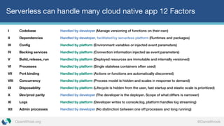 @DanielKrookOpenWhisk.org
Serverless can handle many cloud native app 12 Factors
I Codebase Handled by developer (Manage versioning of functions on their own)
II Dependencies Handled by developer, facilitated by serverless platform (Runtimes and packages)
III Config Handled by platform (Environment variables or injected event parameters)
IV Backing services Handled by platform (Connection information injected as event parameters)
V Build, release, run Handled by platform (Deployed resources are immutable and internally versioned)
VI Processes Handled by platform (Single stateless containers often used)
VII Port binding Handled by platform (Actions or functions are automatically discovered)
VIII Concurrency Handled by platform (Process model is hidden and scales in response to demand)
IX Disposability Handled by platform (Lifecycle is hidden from the user, fast startup and elastic scale is prioritized)
X Dev/prod parity Handled by developer (The developer is the deployer. Scope of what differs is narrower)
XI Logs Handled by platform (Developer writes to console.log, platform handles log streaming)
XII Admin processes Handled by developer (No distinction between one off processes and long running)
 