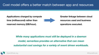 @DanielKrookOpenWhisk.org
Cost model offers a better match between app and resources
Applications charged by compute
time (millisecond) rather than
reserved memory (GB/hour).
While many applications must still be deployed in a daemon
model, serverless provides an alternative that can mean
substantial cost savings for a variety of event driven workloads.
Greater linkage between cloud
resources used and business
operations executed.
 