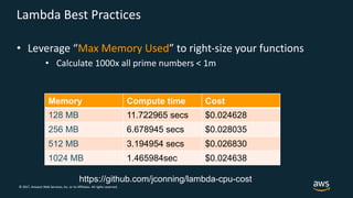 © 2017, Amazon Web Services, Inc. or its Affiliates. All rights reserved.
Lambda Best Practices
• Leverage “Max Memory Used” to right-size your functions
• Calculate 1000x all prime numbers < 1m
Memory Compute time Cost
128 MB 11.722965 secs $0.024628
256 MB 6.678945 secs $0.028035
512 MB 3.194954 secs $0.026830
1024 MB 1.465984sec $0.024638
https://github.com/jconning/lambda-cpu-cost
 