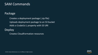 © 2017, Amazon Web Services, Inc. or its Affiliates. All rights reserved.
SAM Commands
Package
Creates a deployment package (.zip file)
Uploads deployment package to an S3 bucket
Adds a CodeUri property with S3 URI
Deploy
Creates CloudFormation resources
 