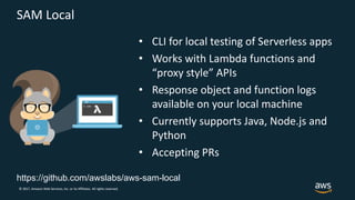 © 2017, Amazon Web Services, Inc. or its Affiliates. All rights reserved.
SAM Local
• CLI for local testing of Serverless apps
• Works with Lambda functions and
“proxy style” APIs
• Response object and function logs
available on your local machine
• Currently supports Java, Node.js and
Python
• Accepting PRs
https://github.com/awslabs/aws-sam-local
 