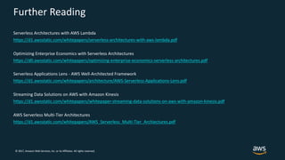 © 2017, Amazon Web Services, Inc. or its Affiliates. All rights reserved.
Further Reading
Serverless Architectures with AWS Lambda
https://d1.awsstatic.com/whitepapers/serverless-architectures-with-aws-lambda.pdf
Optimizing Enterprise Economics with Serverless Architectures
https://d0.awsstatic.com/whitepapers/optimizing-enterprise-economics-serverless-architectures.pdf
Serverless Applications Lens - AWS Well-Architected Framework
https://d1.awsstatic.com/whitepapers/architecture/AWS-Serverless-Applications-Lens.pdf
Streaming Data Solutions on AWS with Amazon Kinesis
https://d1.awsstatic.com/whitepapers/whitepaper-streaming-data-solutions-on-aws-with-amazon-kinesis.pdf
AWS Serverless Multi-Tier Architectures
https://d1.awsstatic.com/whitepapers/AWS_Serverless_Multi-Tier_Archiectures.pdf
 