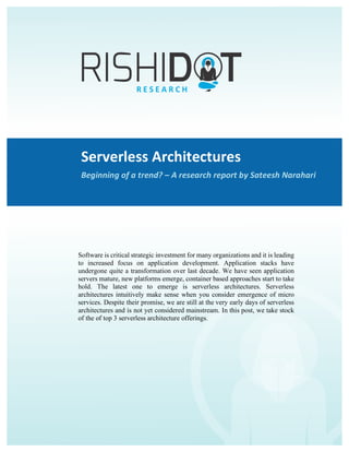 Serverless	Architectures	–	Beginning	of	a	trend?	
A	Rishidot	Research	Report	by	Sateesh	Narahari	
Serverless	Architectures	
Beginning	of	a	trend?	–	A	research	report	by	Sateesh	Narahari	
	
Software is critical strategic investment for many organizations and it is leading
to increased focus on application development. Application stacks have
undergone quite a transformation over last decade. We have seen application
servers mature, new platforms emerge, container based approaches start to take
hold. The latest one to emerge is serverless architectures. Serverless
architectures intuitively make sense when you consider emergence of micro
services. Despite their promise, we are still at the very early days of serverless
architectures and is not yet considered mainstream. In this post, we take stock
of the of top 3 serverless architecture offerings.
 