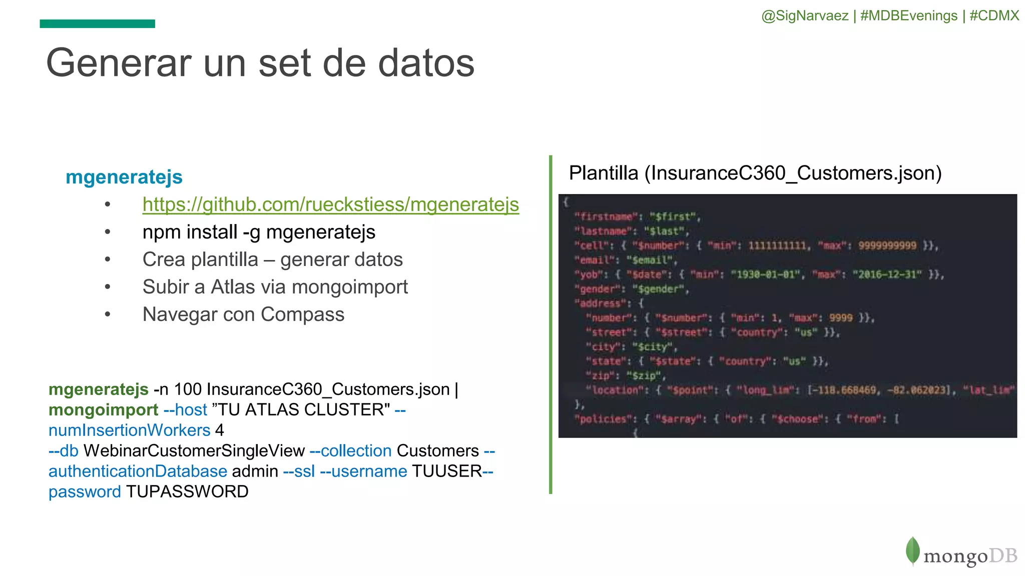 mgeneratejs
• https://github.com/rueckstiess/mgeneratejs
• npm install -g mgeneratejs
• Crea plantilla – generar datos
• Subir a Atlas via mongoimport
• Navegar con Compass
Generar un set de datos
Plantilla (InsuranceC360_Customers.json)
mgeneratejs -n 100 InsuranceC360_Customers.json |
mongoimport --host ”TU ATLAS CLUSTER" --
numInsertionWorkers 4
--db WebinarCustomerSingleView --collection Customers --
authenticationDatabase admin --ssl --username TUUSER--
password TUPASSWORD
@SigNarvaez | #MDBEvenings | #CDMX
 