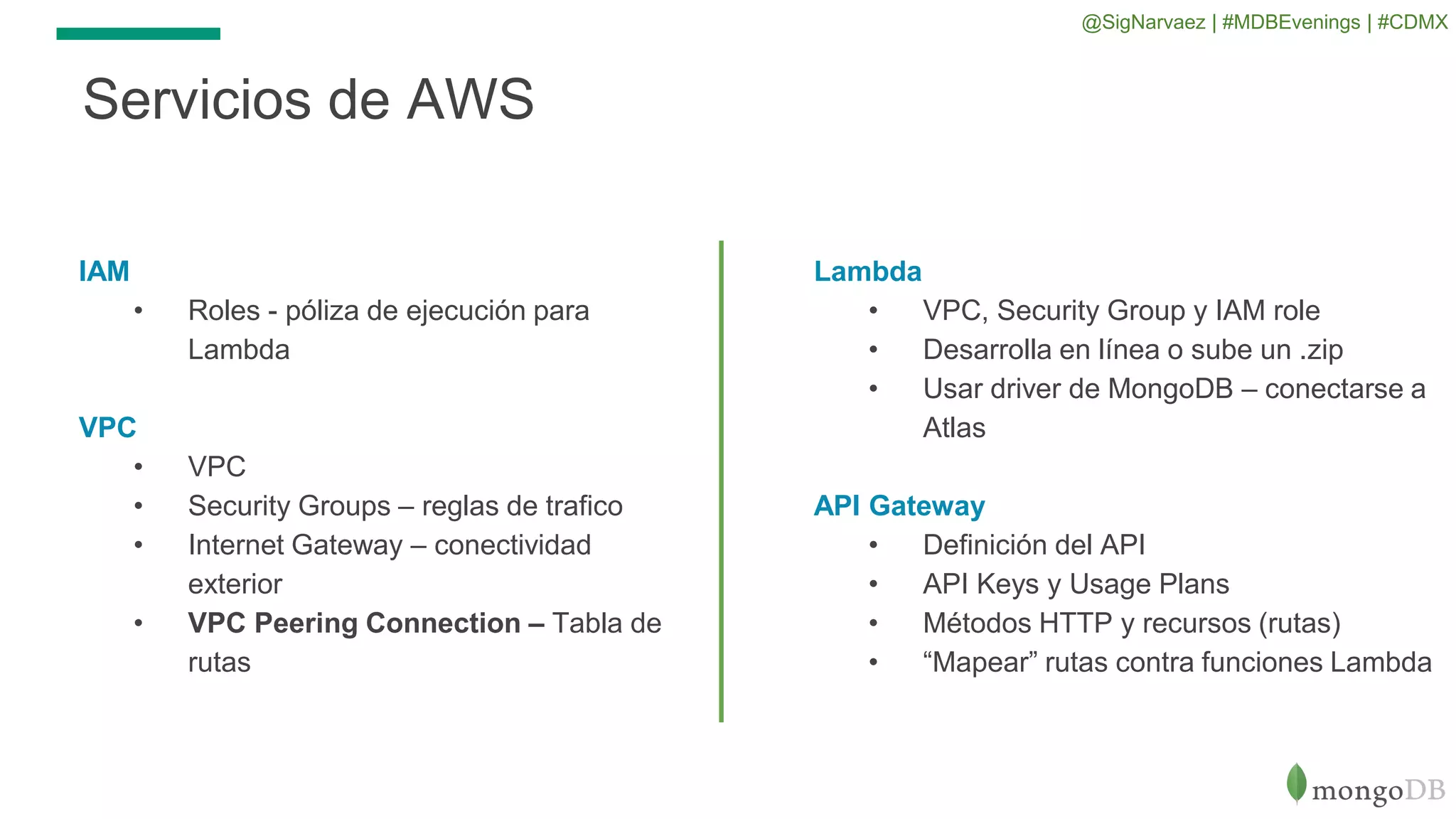 IAM
• Roles - póliza de ejecución para
Lambda
VPC
• VPC
• Security Groups – reglas de trafico
• Internet Gateway – conectividad
exterior
• VPC Peering Connection – Tabla de
rutas
Servicios de AWS
Lambda
• VPC, Security Group y IAM role
• Desarrolla en línea o sube un .zip
• Usar driver de MongoDB – conectarse a
Atlas
API Gateway
• Definición del API
• API Keys y Usage Plans
• Métodos HTTP y recursos (rutas)
• “Mapear” rutas contra funciones Lambda
@SigNarvaez | #MDBEvenings | #CDMX
 