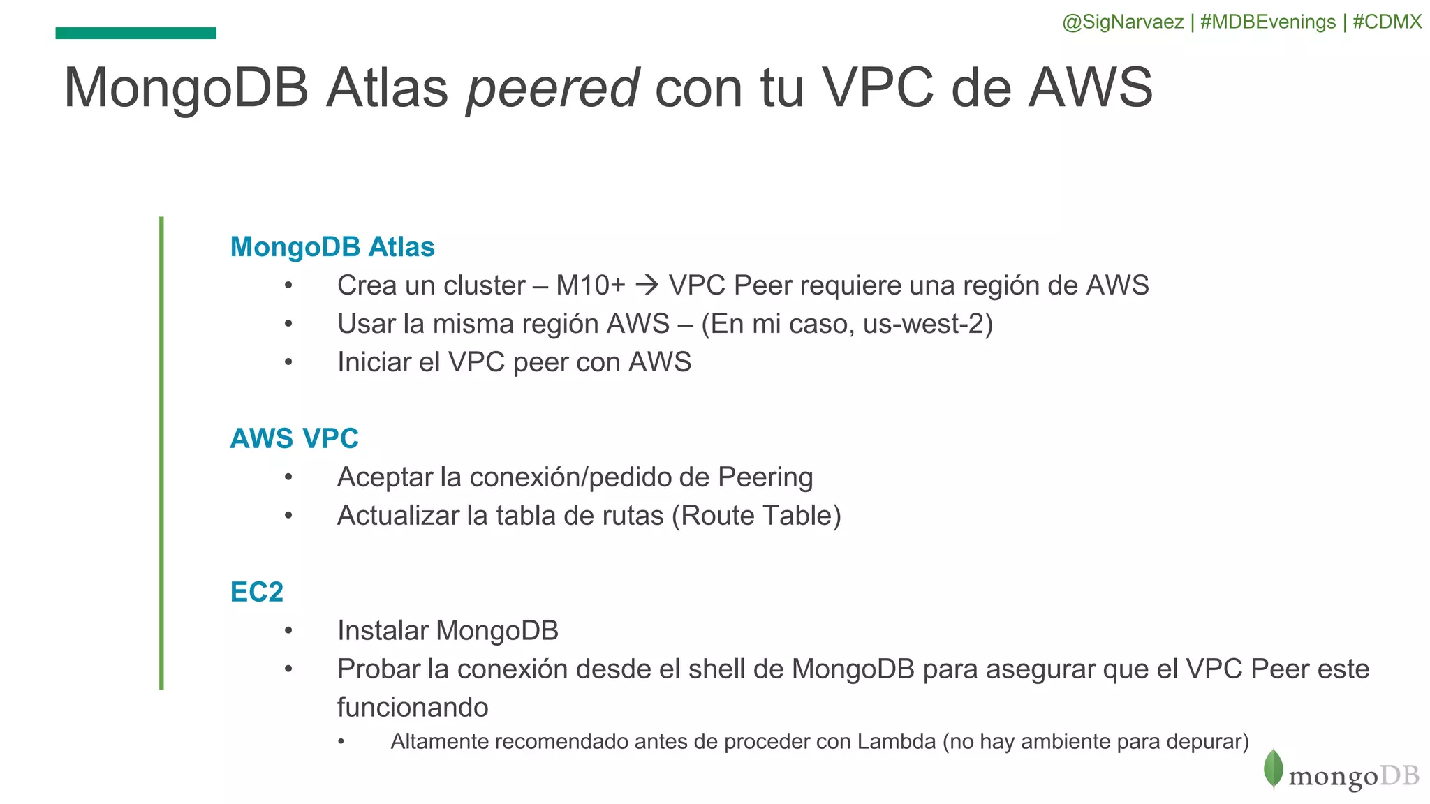 MongoDB Atlas
• Crea un cluster – M10+  VPC Peer requiere una región de AWS
• Usar la misma región AWS – (En mi caso, us-west-2)
• Iniciar el VPC peer con AWS
AWS VPC
• Aceptar la conexión/pedido de Peering
• Actualizar la tabla de rutas (Route Table)
EC2
• Instalar MongoDB
• Probar la conexión desde el shell de MongoDB para asegurar que el VPC Peer este
funcionando
• Altamente recomendado antes de proceder con Lambda (no hay ambiente para depurar)
MongoDB Atlas peered con tu VPC de AWS
@SigNarvaez | #MDBEvenings | #CDMX
 