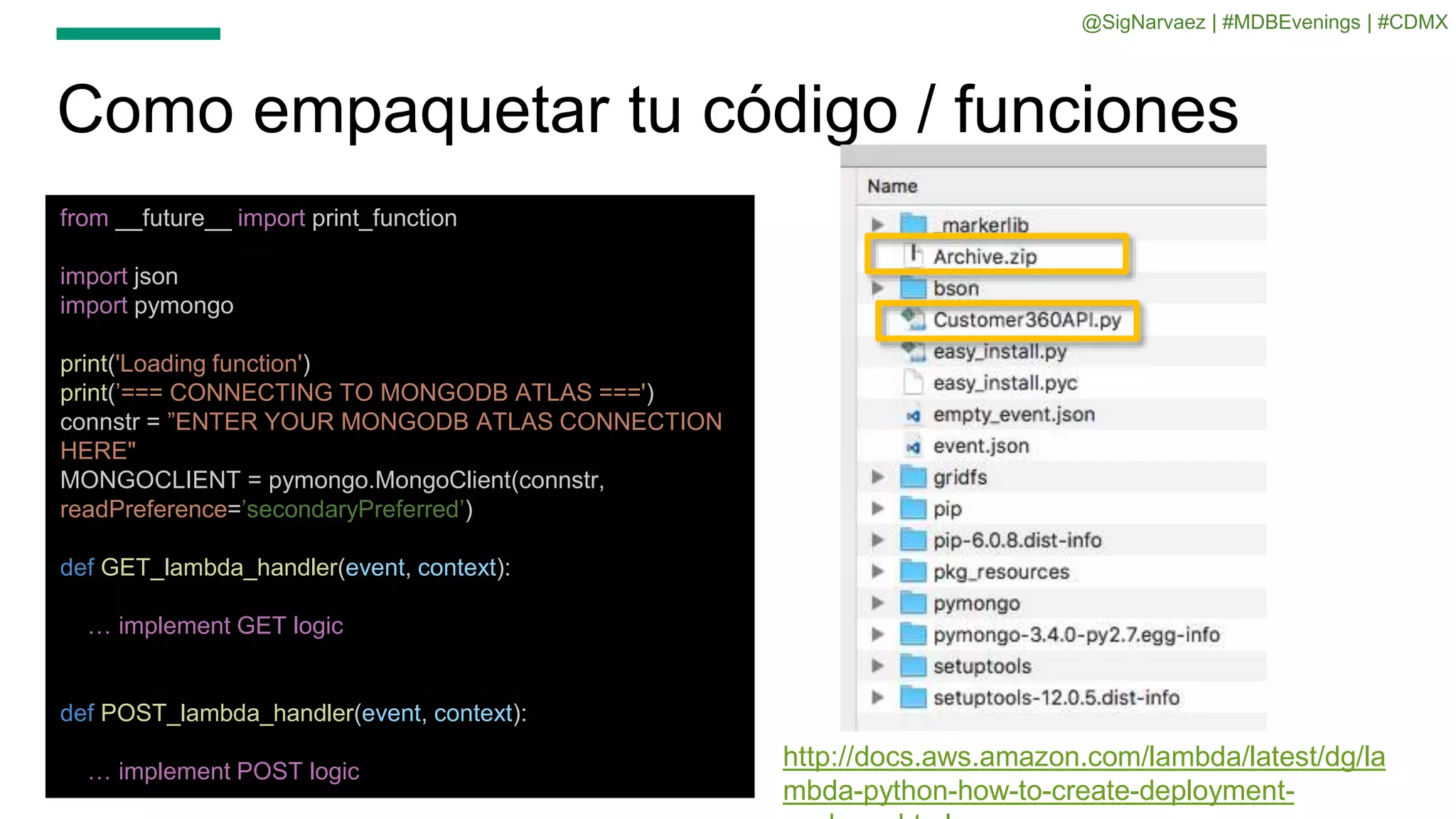 Como empaquetar tu código / funciones
from __future__ import print_function
import json
import pymongo
print('Loading function')
print(’=== CONNECTING TO MONGODB ATLAS ===')
connstr = ”ENTER YOUR MONGODB ATLAS CONNECTION
HERE"
MONGOCLIENT = pymongo.MongoClient(connstr,
readPreference=’secondaryPreferred’)
def GET_lambda_handler(event, context):
… implement GET logic
def POST_lambda_handler(event, context):
… implement POST logic
http://docs.aws.amazon.com/lambda/latest/dg/la
mbda-python-how-to-create-deployment-
@SigNarvaez | #MDBEvenings | #CDMX
 