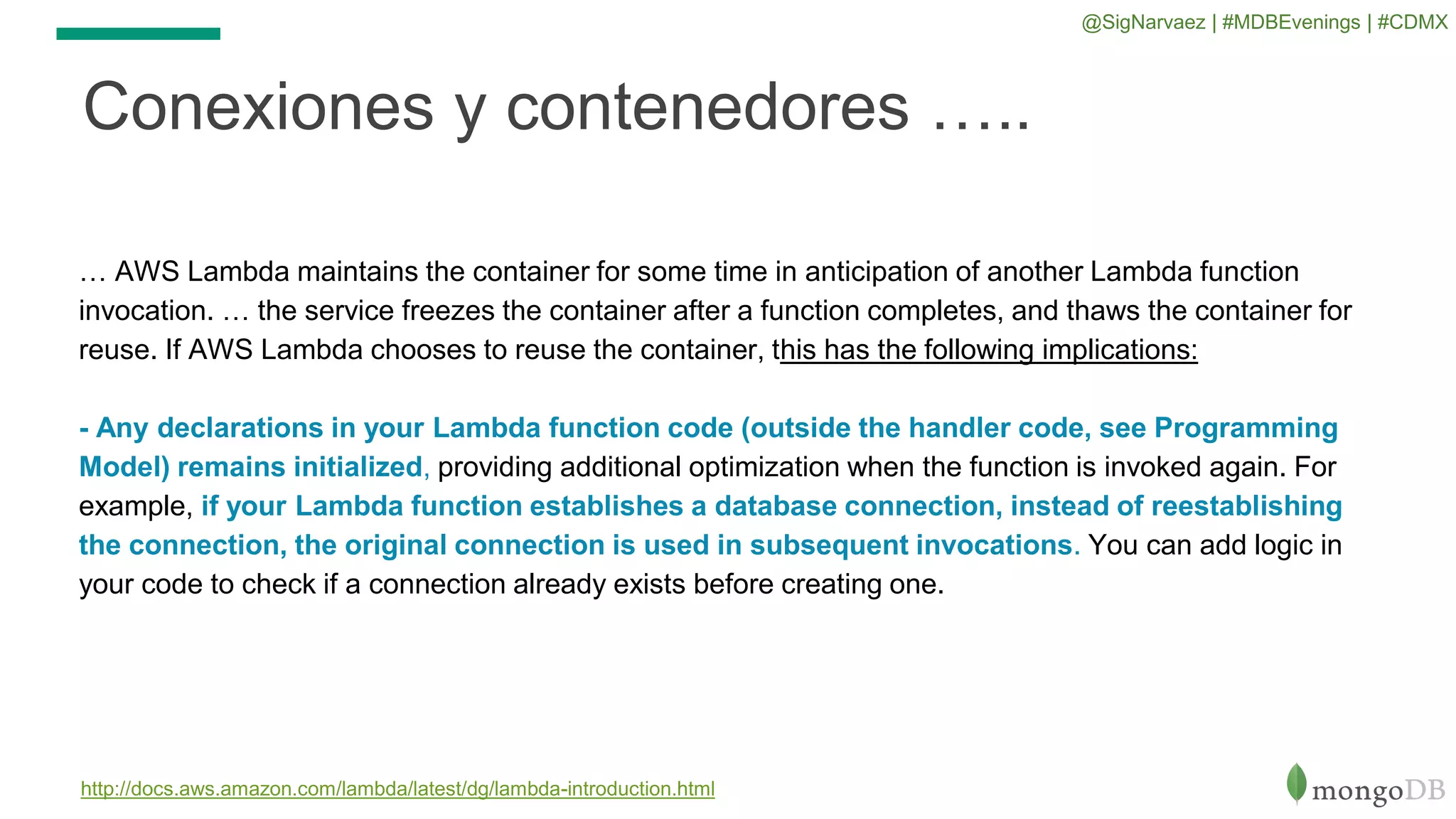 Conexiones y contenedores …..
http://docs.aws.amazon.com/lambda/latest/dg/lambda-introduction.html
… AWS Lambda maintains the container for some time in anticipation of another Lambda function
invocation. … the service freezes the container after a function completes, and thaws the container for
reuse. If AWS Lambda chooses to reuse the container, this has the following implications:
- Any declarations in your Lambda function code (outside the handler code, see Programming
Model) remains initialized, providing additional optimization when the function is invoked again. For
example, if your Lambda function establishes a database connection, instead of reestablishing
the connection, the original connection is used in subsequent invocations. You can add logic in
your code to check if a connection already exists before creating one.
@SigNarvaez | #MDBEvenings | #CDMX
 