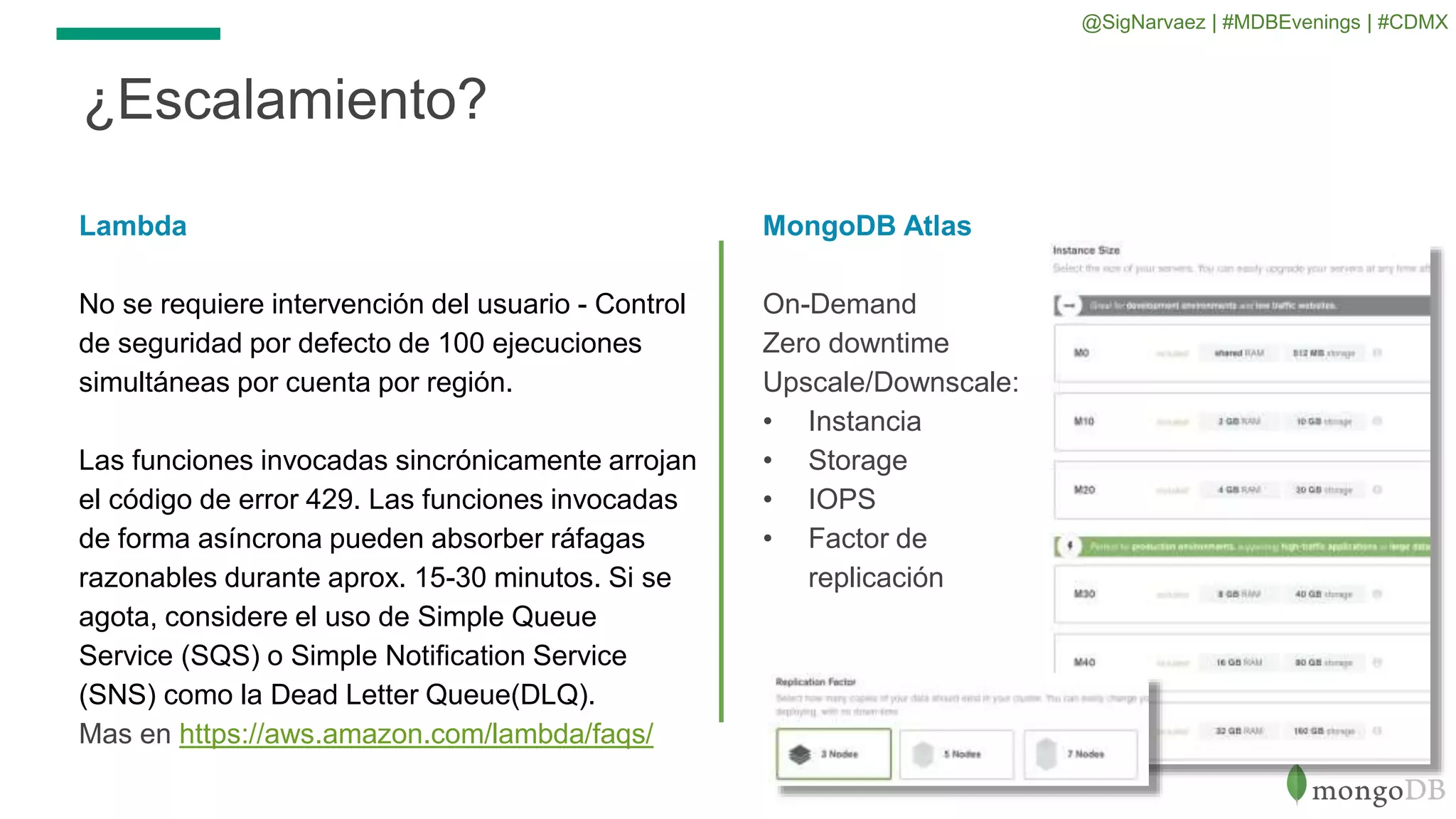 ¿Escalamiento?
Lambda
No se requiere intervención del usuario - Control
de seguridad por defecto de 100 ejecuciones
simultáneas por cuenta por región.
Las funciones invocadas sincrónicamente arrojan
el código de error 429. Las funciones invocadas
de forma asíncrona pueden absorber ráfagas
razonables durante aprox. 15-30 minutos. Si se
agota, considere el uso de Simple Queue
Service (SQS) o Simple Notification Service
(SNS) como la Dead Letter Queue(DLQ).
Mas en https://aws.amazon.com/lambda/faqs/
MongoDB Atlas
On-Demand
Zero downtime
Upscale/Downscale:
• Instancia
• Storage
• IOPS
• Factor de
replicación
@SigNarvaez | #MDBEvenings | #CDMX
 