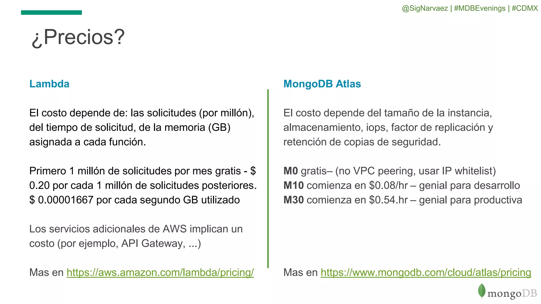 ¿Precios?
Lambda
El costo depende de: las solicitudes (por millón),
del tiempo de solicitud, de la memoria (GB)
asignada a cada función.
Primero 1 millón de solicitudes por mes gratis - $
0.20 por cada 1 millón de solicitudes posteriores.
$ 0.00001667 por cada segundo GB utilizado
Los servicios adicionales de AWS implican un
costo (por ejemplo, API Gateway, ...)
Mas en https://aws.amazon.com/lambda/pricing/
MongoDB Atlas
El costo depende del tamaño de la instancia,
almacenamiento, iops, factor de replicación y
retención de copias de seguridad.
M0 gratis– (no VPC peering, usar IP whitelist)
M10 comienza en $0.08/hr – genial para desarrollo
M30 comienza en $0.54.hr – genial para productiva
Mas en https://www.mongodb.com/cloud/atlas/pricing
@SigNarvaez | #MDBEvenings | #CDMX
 