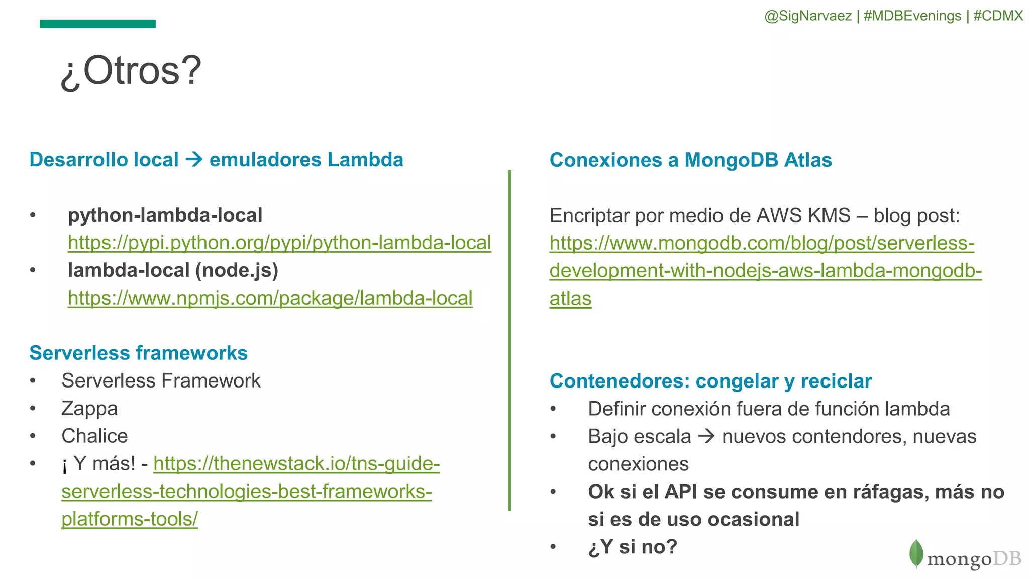 Conexiones a MongoDB Atlas
Encriptar por medio de AWS KMS – blog post:
https://www.mongodb.com/blog/post/serverless-
development-with-nodejs-aws-lambda-mongodb-
atlas
Contenedores: congelar y reciclar
• Definir conexión fuera de función lambda
• Bajo escala  nuevos contendores, nuevas
conexiones
• Ok si el API se consume en ráfagas, más no
si es de uso ocasional
• ¿Y si no?
¿Otros?
Desarrollo local  emuladores Lambda
• python-lambda-local
https://pypi.python.org/pypi/python-lambda-local
• lambda-local (node.js)
https://www.npmjs.com/package/lambda-local
Serverless frameworks
• Serverless Framework
• Zappa
• Chalice
• ¡ Y más! - https://thenewstack.io/tns-guide-
serverless-technologies-best-frameworks-
platforms-tools/
@SigNarvaez | #MDBEvenings | #CDMX
 