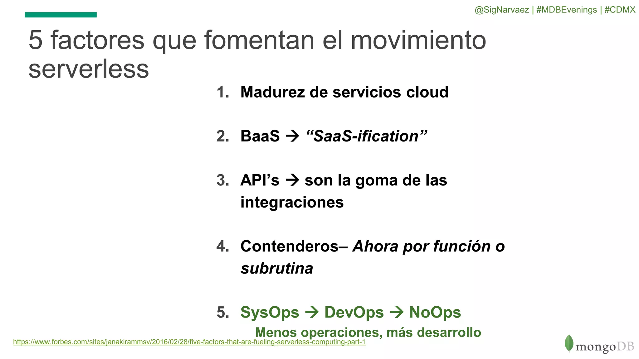 1. Madurez de servicios cloud
2. BaaS  “SaaS-ification”
3. API’s  son la goma de las
integraciones
4. Contenderos– Ahora por función o
subrutina
5. SysOps  DevOps  NoOps
Menos operaciones, más desarrollo
5 factores que fomentan el movimiento
serverless
https://www.forbes.com/sites/janakirammsv/2016/02/28/five-factors-that-are-fueling-serverless-computing-part-1
@SigNarvaez | #MDBEvenings | #CDMX
 
