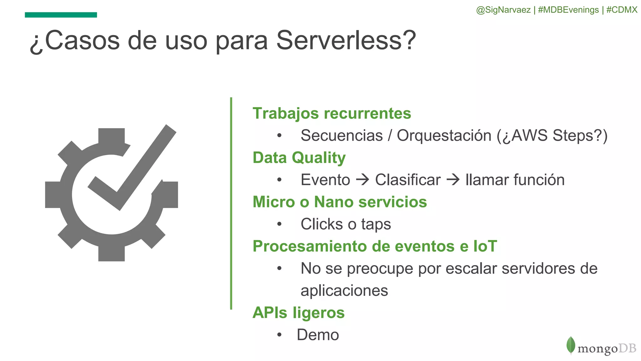 Trabajos recurrentes
• Secuencias / Orquestación (¿AWS Steps?)
Data Quality
• Evento  Clasificar  llamar función
Micro o Nano servicios
• Clicks o taps
Procesamiento de eventos e IoT
• No se preocupe por escalar servidores de
aplicaciones
APIs ligeros
• Demo
¿Casos de uso para Serverless?
@SigNarvaez | #MDBEvenings | #CDMX
 