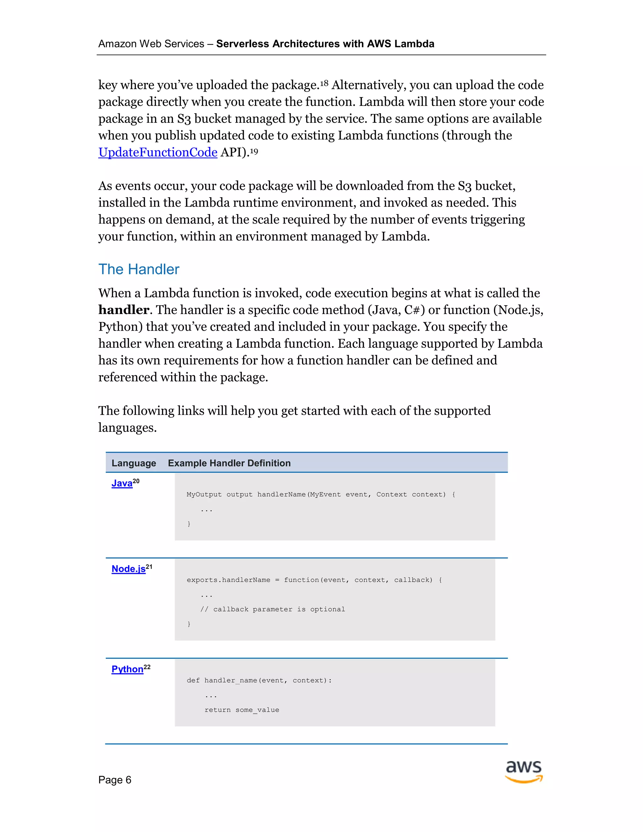 Amazon Web Services – Serverless Architectures with AWS Lambda
Page 6
key where you’ve uploaded the package.18 Alternatively, you can upload the code
package directly when you create the function. Lambda will then store your code
package in an S3 bucket managed by the service. The same options are available
when you publish updated code to existing Lambda functions (through the
UpdateFunctionCode API).19
As events occur, your code package will be downloaded from the S3 bucket,
installed in the Lambda runtime environment, and invoked as needed. This
happens on demand, at the scale required by the number of events triggering
your function, within an environment managed by Lambda.
The Handler
When a Lambda function is invoked, code execution begins at what is called the
handler. The handler is a specific code method (Java, C#) or function (Node.js,
Python) that you’ve created and included in your package. You specify the
handler when creating a Lambda function. Each language supported by Lambda
has its own requirements for how a function handler can be defined and
referenced within the package.
The following links will help you get started with each of the supported
languages.
Language Example Handler Definition
Java20
MyOutput output handlerName(MyEvent event, Context context) {
...
}
Node.js21
exports.handlerName = function(event, context, callback) {
...
// callback parameter is optional
}
Python22
def handler_name(event, context):
...
return some_value
 