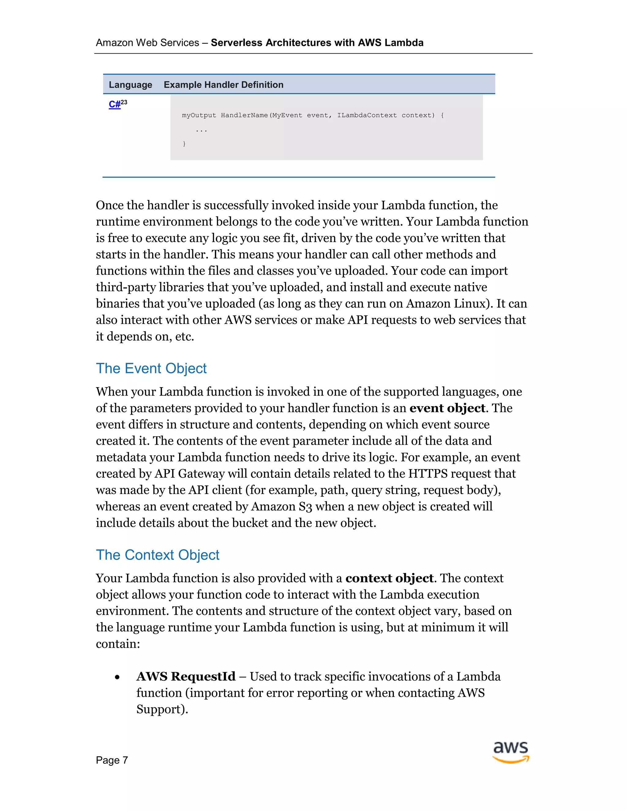 Amazon Web Services – Serverless Architectures with AWS Lambda
Page 7
Language Example Handler Definition
C#23
myOutput HandlerName(MyEvent event, ILambdaContext context) {
...
}
Once the handler is successfully invoked inside your Lambda function, the
runtime environment belongs to the code you’ve written. Your Lambda function
is free to execute any logic you see fit, driven by the code you’ve written that
starts in the handler. This means your handler can call other methods and
functions within the files and classes you’ve uploaded. Your code can import
third-party libraries that you’ve uploaded, and install and execute native
binaries that you’ve uploaded (as long as they can run on Amazon Linux). It can
also interact with other AWS services or make API requests to web services that
it depends on, etc.
The Event Object
When your Lambda function is invoked in one of the supported languages, one
of the parameters provided to your handler function is an event object. The
event differs in structure and contents, depending on which event source
created it. The contents of the event parameter include all of the data and
metadata your Lambda function needs to drive its logic. For example, an event
created by API Gateway will contain details related to the HTTPS request that
was made by the API client (for example, path, query string, request body),
whereas an event created by Amazon S3 when a new object is created will
include details about the bucket and the new object.
The Context Object
Your Lambda function is also provided with a context object. The context
object allows your function code to interact with the Lambda execution
environment. The contents and structure of the context object vary, based on
the language runtime your Lambda function is using, but at minimum it will
contain:
• AWS RequestId – Used to track specific invocations of a Lambda
function (important for error reporting or when contacting AWS
Support).
 