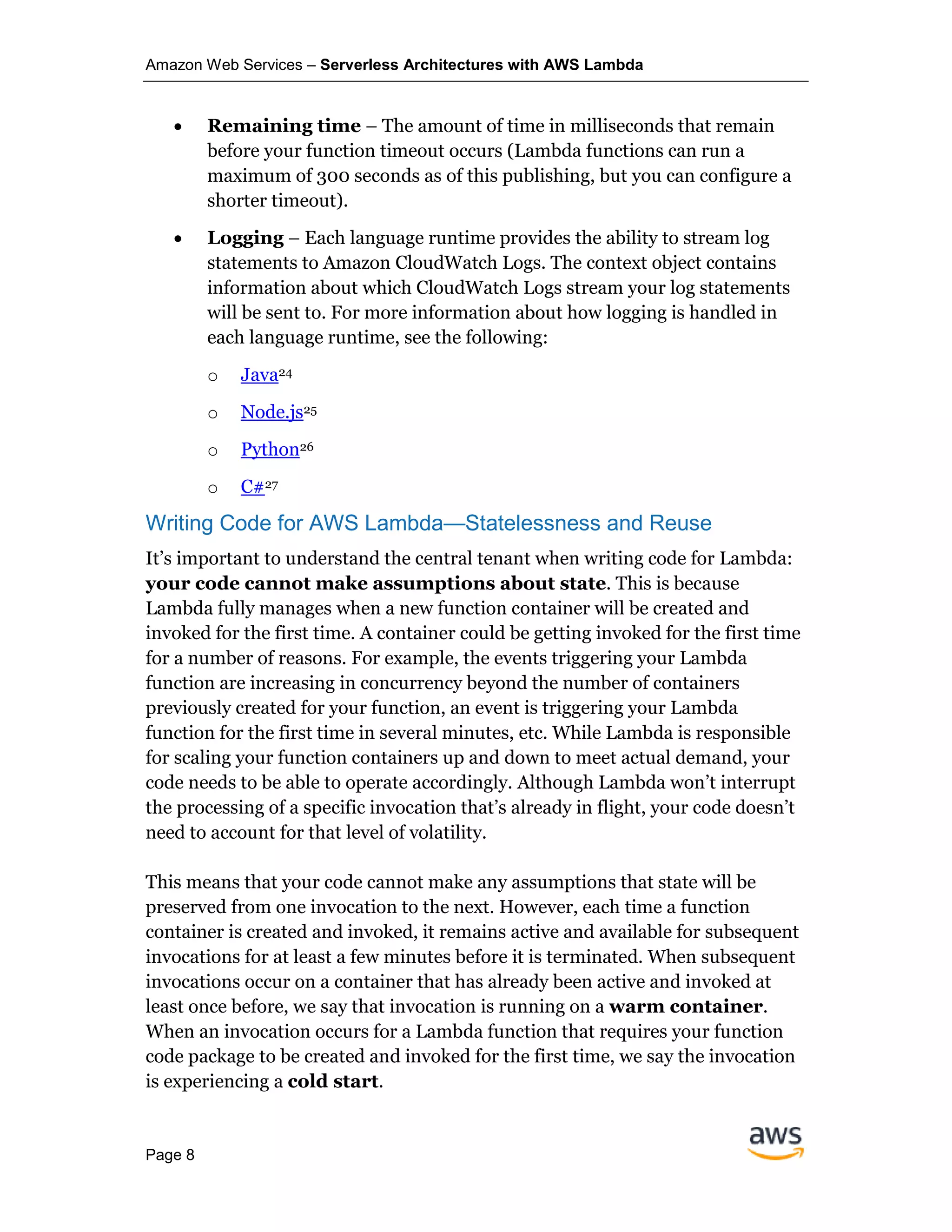 Amazon Web Services – Serverless Architectures with AWS Lambda
Page 8
• Remaining time – The amount of time in milliseconds that remain
before your function timeout occurs (Lambda functions can run a
maximum of 300 seconds as of this publishing, but you can configure a
shorter timeout).
• Logging – Each language runtime provides the ability to stream log
statements to Amazon CloudWatch Logs. The context object contains
information about which CloudWatch Logs stream your log statements
will be sent to. For more information about how logging is handled in
each language runtime, see the following:
o Java24
o Node.js25
o Python26
o C#27
Writing Code for AWS Lambda—Statelessness and Reuse
It’s important to understand the central tenant when writing code for Lambda:
your code cannot make assumptions about state. This is because
Lambda fully manages when a new function container will be created and
invoked for the first time. A container could be getting invoked for the first time
for a number of reasons. For example, the events triggering your Lambda
function are increasing in concurrency beyond the number of containers
previously created for your function, an event is triggering your Lambda
function for the first time in several minutes, etc. While Lambda is responsible
for scaling your function containers up and down to meet actual demand, your
code needs to be able to operate accordingly. Although Lambda won’t interrupt
the processing of a specific invocation that’s already in flight, your code doesn’t
need to account for that level of volatility.
This means that your code cannot make any assumptions that state will be
preserved from one invocation to the next. However, each time a function
container is created and invoked, it remains active and available for subsequent
invocations for at least a few minutes before it is terminated. When subsequent
invocations occur on a container that has already been active and invoked at
least once before, we say that invocation is running on a warm container.
When an invocation occurs for a Lambda function that requires your function
code package to be created and invoked for the first time, we say the invocation
is experiencing a cold start.
 