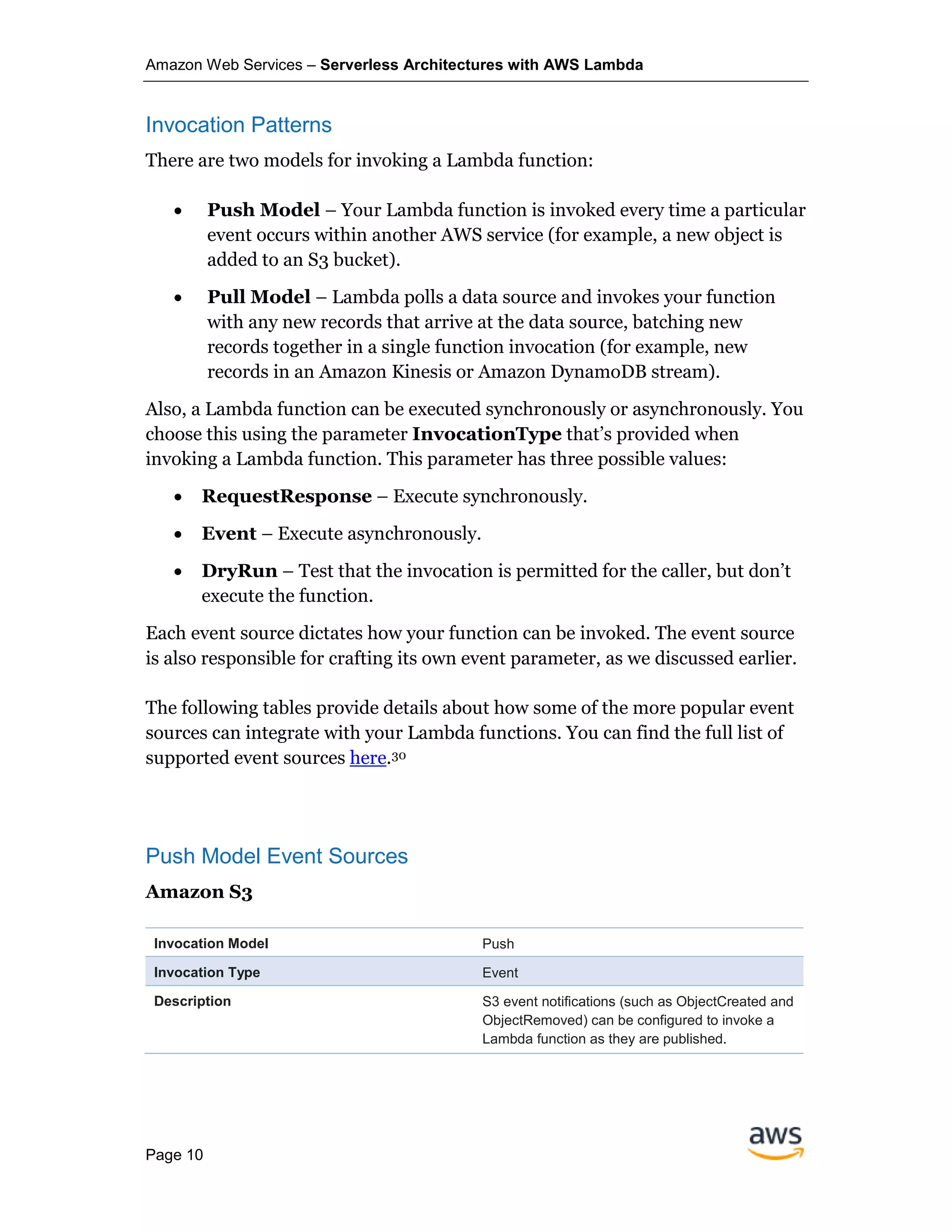Amazon Web Services – Serverless Architectures with AWS Lambda
Page 10
Invocation Patterns
There are two models for invoking a Lambda function:
• Push Model – Your Lambda function is invoked every time a particular
event occurs within another AWS service (for example, a new object is
added to an S3 bucket).
• Pull Model – Lambda polls a data source and invokes your function
with any new records that arrive at the data source, batching new
records together in a single function invocation (for example, new
records in an Amazon Kinesis or Amazon DynamoDB stream).
Also, a Lambda function can be executed synchronously or asynchronously. You
choose this using the parameter InvocationType that’s provided when
invoking a Lambda function. This parameter has three possible values:
• RequestResponse – Execute synchronously.
• Event – Execute asynchronously.
• DryRun – Test that the invocation is permitted for the caller, but don’t
execute the function.
Each event source dictates how your function can be invoked. The event source
is also responsible for crafting its own event parameter, as we discussed earlier.
The following tables provide details about how some of the more popular event
sources can integrate with your Lambda functions. You can find the full list of
supported event sources here.30
Push Model Event Sources
Amazon S3
Invocation Model Push
Invocation Type Event
Description S3 event notifications (such as ObjectCreated and
ObjectRemoved) can be configured to invoke a
Lambda function as they are published.
 