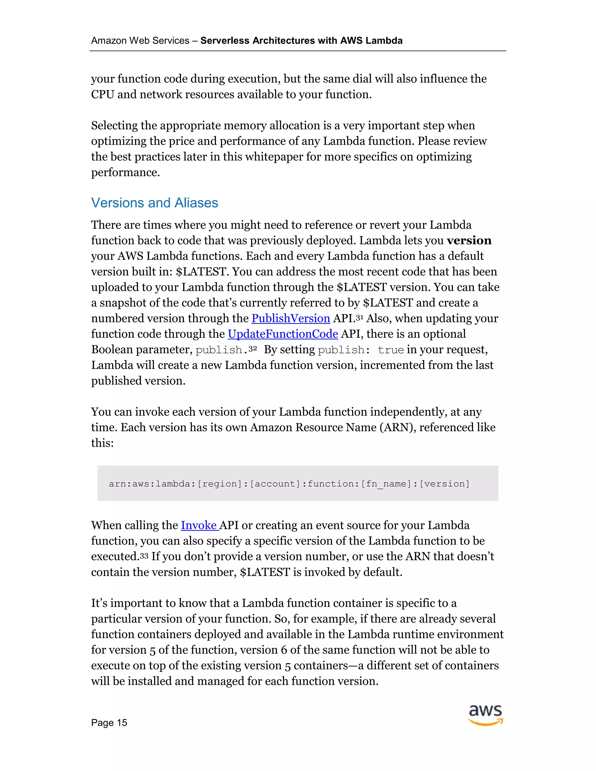 Amazon Web Services – Serverless Architectures with AWS Lambda
Page 15
your function code during execution, but the same dial will also influence the
CPU and network resources available to your function.
Selecting the appropriate memory allocation is a very important step when
optimizing the price and performance of any Lambda function. Please review
the best practices later in this whitepaper for more specifics on optimizing
performance.
Versions and Aliases
There are times where you might need to reference or revert your Lambda
function back to code that was previously deployed. Lambda lets you version
your AWS Lambda functions. Each and every Lambda function has a default
version built in: $LATEST. You can address the most recent code that has been
uploaded to your Lambda function through the $LATEST version. You can take
a snapshot of the code that’s currently referred to by $LATEST and create a
numbered version through the PublishVersion API.31 Also, when updating your
function code through the UpdateFunctionCode API, there is an optional
Boolean parameter, publish.32 By setting publish: true in your request,
Lambda will create a new Lambda function version, incremented from the last
published version.
You can invoke each version of your Lambda function independently, at any
time. Each version has its own Amazon Resource Name (ARN), referenced like
this:
arn:aws:lambda:[region]:[account]:function:[fn_name]:[version]
When calling the Invoke API or creating an event source for your Lambda
function, you can also specify a specific version of the Lambda function to be
executed.33 If you don’t provide a version number, or use the ARN that doesn’t
contain the version number, $LATEST is invoked by default.
It’s important to know that a Lambda function container is specific to a
particular version of your function. So, for example, if there are already several
function containers deployed and available in the Lambda runtime environment
for version 5 of the function, version 6 of the same function will not be able to
execute on top of the existing version 5 containers—a different set of containers
will be installed and managed for each function version.
 