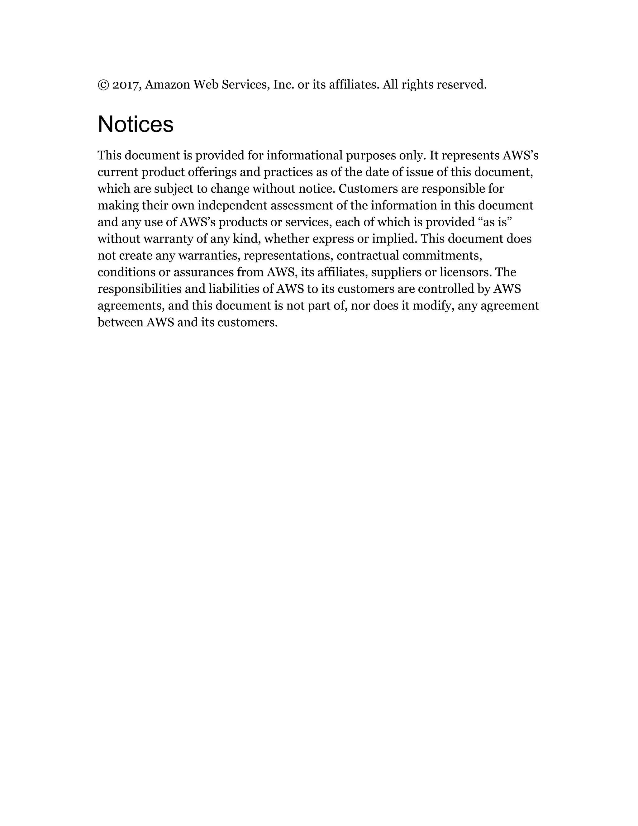© 2017, Amazon Web Services, Inc. or its affiliates. All rights reserved.
Notices
This document is provided for informational purposes only. It represents AWS’s
current product offerings and practices as of the date of issue of this document,
which are subject to change without notice. Customers are responsible for
making their own independent assessment of the information in this document
and any use of AWS’s products or services, each of which is provided “as is”
without warranty of any kind, whether express or implied. This document does
not create any warranties, representations, contractual commitments,
conditions or assurances from AWS, its affiliates, suppliers or licensors. The
responsibilities and liabilities of AWS to its customers are controlled by AWS
agreements, and this document is not part of, nor does it modify, any agreement
between AWS and its customers.
 