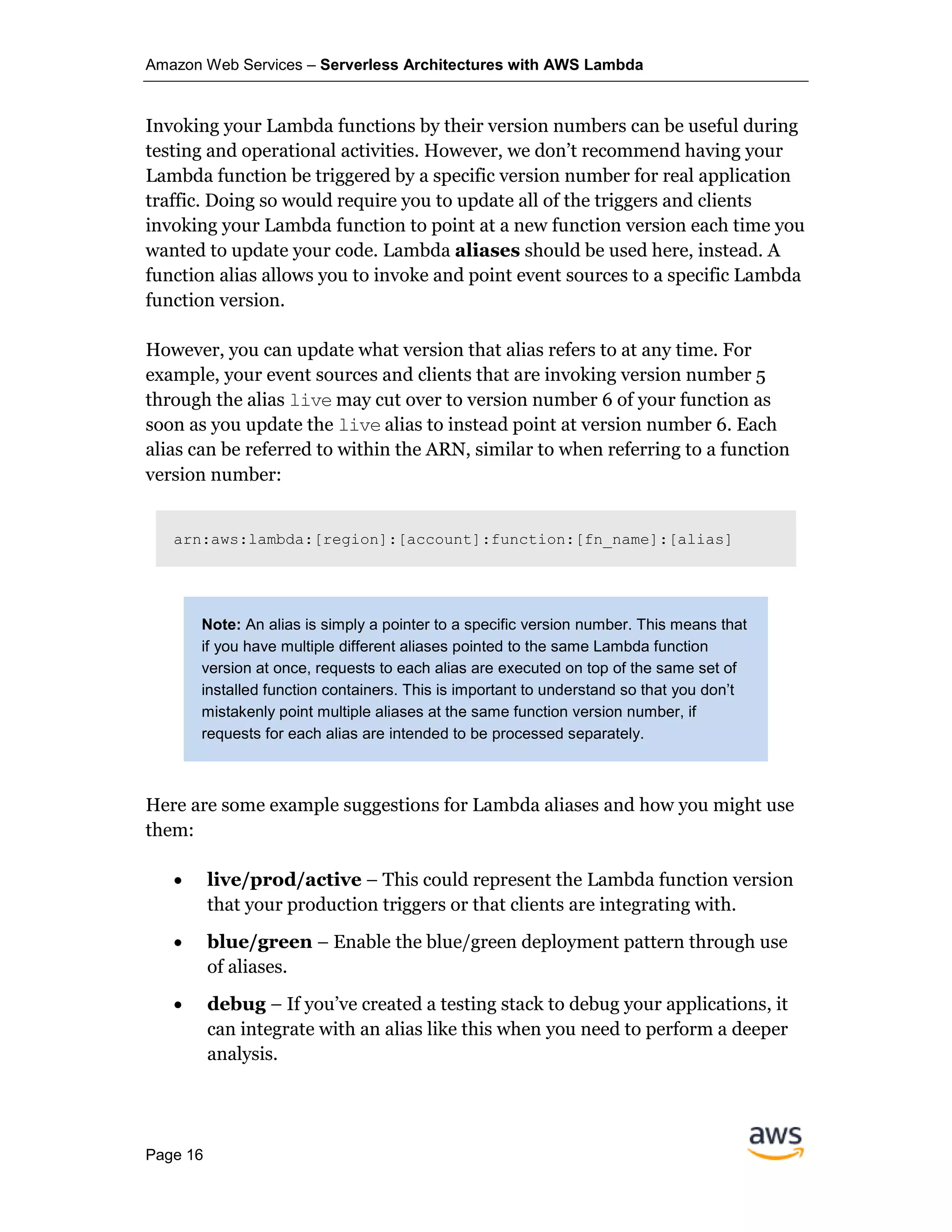 Amazon Web Services – Serverless Architectures with AWS Lambda
Page 16
Invoking your Lambda functions by their version numbers can be useful during
testing and operational activities. However, we don’t recommend having your
Lambda function be triggered by a specific version number for real application
traffic. Doing so would require you to update all of the triggers and clients
invoking your Lambda function to point at a new function version each time you
wanted to update your code. Lambda aliases should be used here, instead. A
function alias allows you to invoke and point event sources to a specific Lambda
function version.
However, you can update what version that alias refers to at any time. For
example, your event sources and clients that are invoking version number 5
through the alias live may cut over to version number 6 of your function as
soon as you update the live alias to instead point at version number 6. Each
alias can be referred to within the ARN, similar to when referring to a function
version number:
arn:aws:lambda:[region]:[account]:function:[fn_name]:[alias]
Note: An alias is simply a pointer to a specific version number. This means that
if you have multiple different aliases pointed to the same Lambda function
version at once, requests to each alias are executed on top of the same set of
installed function containers. This is important to understand so that you don’t
mistakenly point multiple aliases at the same function version number, if
requests for each alias are intended to be processed separately.
Here are some example suggestions for Lambda aliases and how you might use
them:
• live/prod/active – This could represent the Lambda function version
that your production triggers or that clients are integrating with.
• blue/green – Enable the blue/green deployment pattern through use
of aliases.
• debug – If you’ve created a testing stack to debug your applications, it
can integrate with an alias like this when you need to perform a deeper
analysis.
 