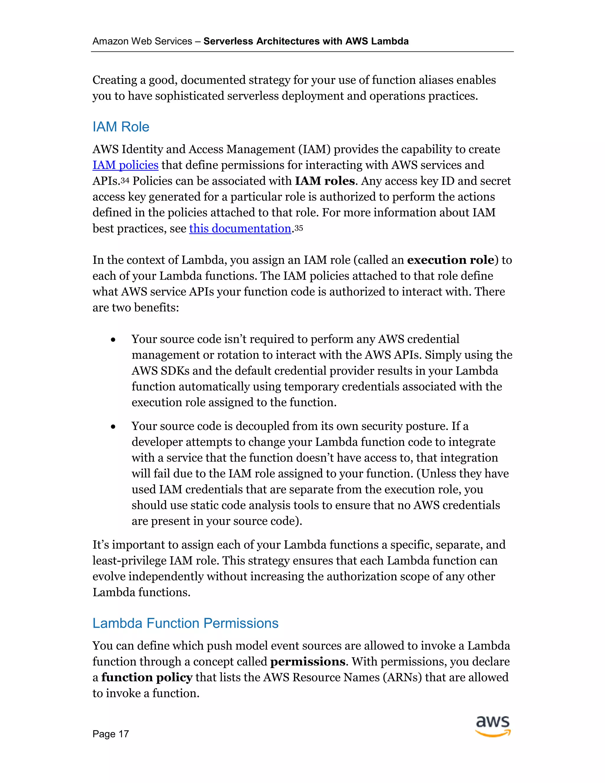 Amazon Web Services – Serverless Architectures with AWS Lambda
Page 17
Creating a good, documented strategy for your use of function aliases enables
you to have sophisticated serverless deployment and operations practices.
IAM Role
AWS Identity and Access Management (IAM) provides the capability to create
IAM policies that define permissions for interacting with AWS services and
APIs.34 Policies can be associated with IAM roles. Any access key ID and secret
access key generated for a particular role is authorized to perform the actions
defined in the policies attached to that role. For more information about IAM
best practices, see this documentation.35
In the context of Lambda, you assign an IAM role (called an execution role) to
each of your Lambda functions. The IAM policies attached to that role define
what AWS service APIs your function code is authorized to interact with. There
are two benefits:
• Your source code isn’t required to perform any AWS credential
management or rotation to interact with the AWS APIs. Simply using the
AWS SDKs and the default credential provider results in your Lambda
function automatically using temporary credentials associated with the
execution role assigned to the function.
• Your source code is decoupled from its own security posture. If a
developer attempts to change your Lambda function code to integrate
with a service that the function doesn’t have access to, that integration
will fail due to the IAM role assigned to your function. (Unless they have
used IAM credentials that are separate from the execution role, you
should use static code analysis tools to ensure that no AWS credentials
are present in your source code).
It’s important to assign each of your Lambda functions a specific, separate, and
least-privilege IAM role. This strategy ensures that each Lambda function can
evolve independently without increasing the authorization scope of any other
Lambda functions.
Lambda Function Permissions
You can define which push model event sources are allowed to invoke a Lambda
function through a concept called permissions. With permissions, you declare
a function policy that lists the AWS Resource Names (ARNs) that are allowed
to invoke a function.
 