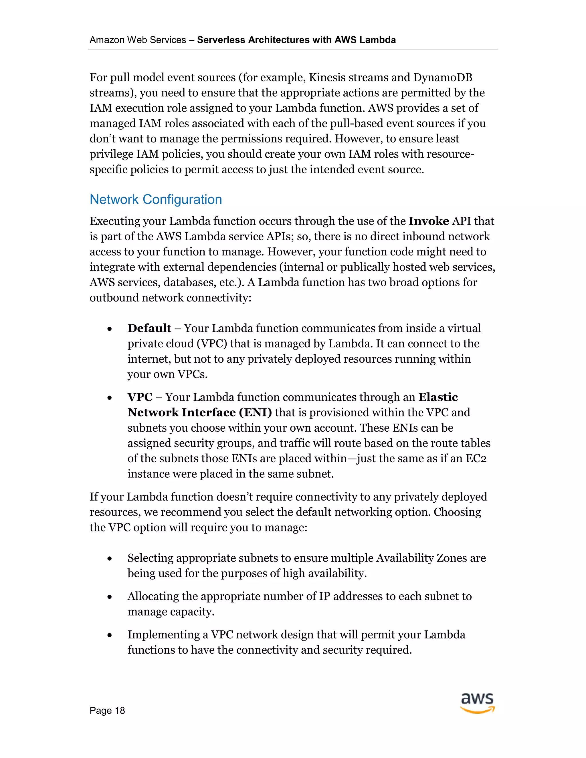 Amazon Web Services – Serverless Architectures with AWS Lambda
Page 18
For pull model event sources (for example, Kinesis streams and DynamoDB
streams), you need to ensure that the appropriate actions are permitted by the
IAM execution role assigned to your Lambda function. AWS provides a set of
managed IAM roles associated with each of the pull-based event sources if you
don’t want to manage the permissions required. However, to ensure least
privilege IAM policies, you should create your own IAM roles with resource-
specific policies to permit access to just the intended event source.
Network Configuration
Executing your Lambda function occurs through the use of the Invoke API that
is part of the AWS Lambda service APIs; so, there is no direct inbound network
access to your function to manage. However, your function code might need to
integrate with external dependencies (internal or publically hosted web services,
AWS services, databases, etc.). A Lambda function has two broad options for
outbound network connectivity:
• Default – Your Lambda function communicates from inside a virtual
private cloud (VPC) that is managed by Lambda. It can connect to the
internet, but not to any privately deployed resources running within
your own VPCs.
• VPC – Your Lambda function communicates through an Elastic
Network Interface (ENI) that is provisioned within the VPC and
subnets you choose within your own account. These ENIs can be
assigned security groups, and traffic will route based on the route tables
of the subnets those ENIs are placed within—just the same as if an EC2
instance were placed in the same subnet.
If your Lambda function doesn’t require connectivity to any privately deployed
resources, we recommend you select the default networking option. Choosing
the VPC option will require you to manage:
• Selecting appropriate subnets to ensure multiple Availability Zones are
being used for the purposes of high availability.
• Allocating the appropriate number of IP addresses to each subnet to
manage capacity.
• Implementing a VPC network design that will permit your Lambda
functions to have the connectivity and security required.
 