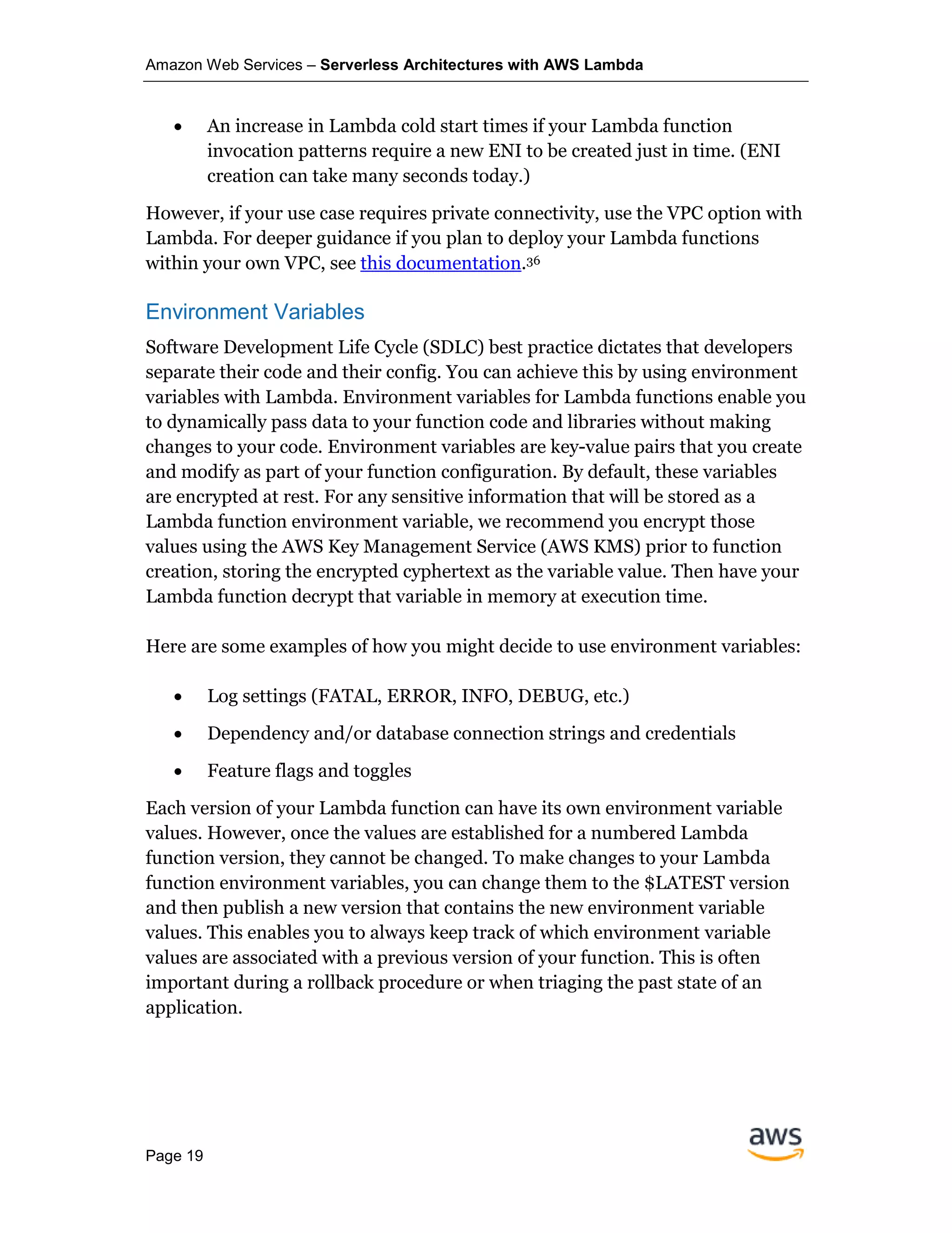 Amazon Web Services – Serverless Architectures with AWS Lambda
Page 19
• An increase in Lambda cold start times if your Lambda function
invocation patterns require a new ENI to be created just in time. (ENI
creation can take many seconds today.)
However, if your use case requires private connectivity, use the VPC option with
Lambda. For deeper guidance if you plan to deploy your Lambda functions
within your own VPC, see this documentation.36
Environment Variables
Software Development Life Cycle (SDLC) best practice dictates that developers
separate their code and their config. You can achieve this by using environment
variables with Lambda. Environment variables for Lambda functions enable you
to dynamically pass data to your function code and libraries without making
changes to your code. Environment variables are key-value pairs that you create
and modify as part of your function configuration. By default, these variables
are encrypted at rest. For any sensitive information that will be stored as a
Lambda function environment variable, we recommend you encrypt those
values using the AWS Key Management Service (AWS KMS) prior to function
creation, storing the encrypted cyphertext as the variable value. Then have your
Lambda function decrypt that variable in memory at execution time.
Here are some examples of how you might decide to use environment variables:
• Log settings (FATAL, ERROR, INFO, DEBUG, etc.)
• Dependency and/or database connection strings and credentials
• Feature flags and toggles
Each version of your Lambda function can have its own environment variable
values. However, once the values are established for a numbered Lambda
function version, they cannot be changed. To make changes to your Lambda
function environment variables, you can change them to the $LATEST version
and then publish a new version that contains the new environment variable
values. This enables you to always keep track of which environment variable
values are associated with a previous version of your function. This is often
important during a rollback procedure or when triaging the past state of an
application.
 