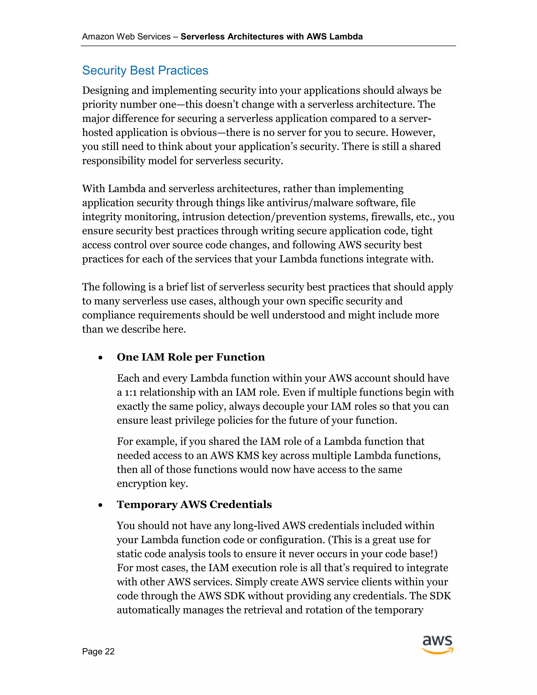 Amazon Web Services – Serverless Architectures with AWS Lambda
Page 22
Security Best Practices
Designing and implementing security into your applications should always be
priority number one—this doesn’t change with a serverless architecture. The
major difference for securing a serverless application compared to a server-
hosted application is obvious—there is no server for you to secure. However,
you still need to think about your application’s security. There is still a shared
responsibility model for serverless security.
With Lambda and serverless architectures, rather than implementing
application security through things like antivirus/malware software, file
integrity monitoring, intrusion detection/prevention systems, firewalls, etc., you
ensure security best practices through writing secure application code, tight
access control over source code changes, and following AWS security best
practices for each of the services that your Lambda functions integrate with.
The following is a brief list of serverless security best practices that should apply
to many serverless use cases, although your own specific security and
compliance requirements should be well understood and might include more
than we describe here.
• One IAM Role per Function
Each and every Lambda function within your AWS account should have
a 1:1 relationship with an IAM role. Even if multiple functions begin with
exactly the same policy, always decouple your IAM roles so that you can
ensure least privilege policies for the future of your function.
For example, if you shared the IAM role of a Lambda function that
needed access to an AWS KMS key across multiple Lambda functions,
then all of those functions would now have access to the same
encryption key.
• Temporary AWS Credentials
You should not have any long-lived AWS credentials included within
your Lambda function code or configuration. (This is a great use for
static code analysis tools to ensure it never occurs in your code base!)
For most cases, the IAM execution role is all that’s required to integrate
with other AWS services. Simply create AWS service clients within your
code through the AWS SDK without providing any credentials. The SDK
automatically manages the retrieval and rotation of the temporary
 