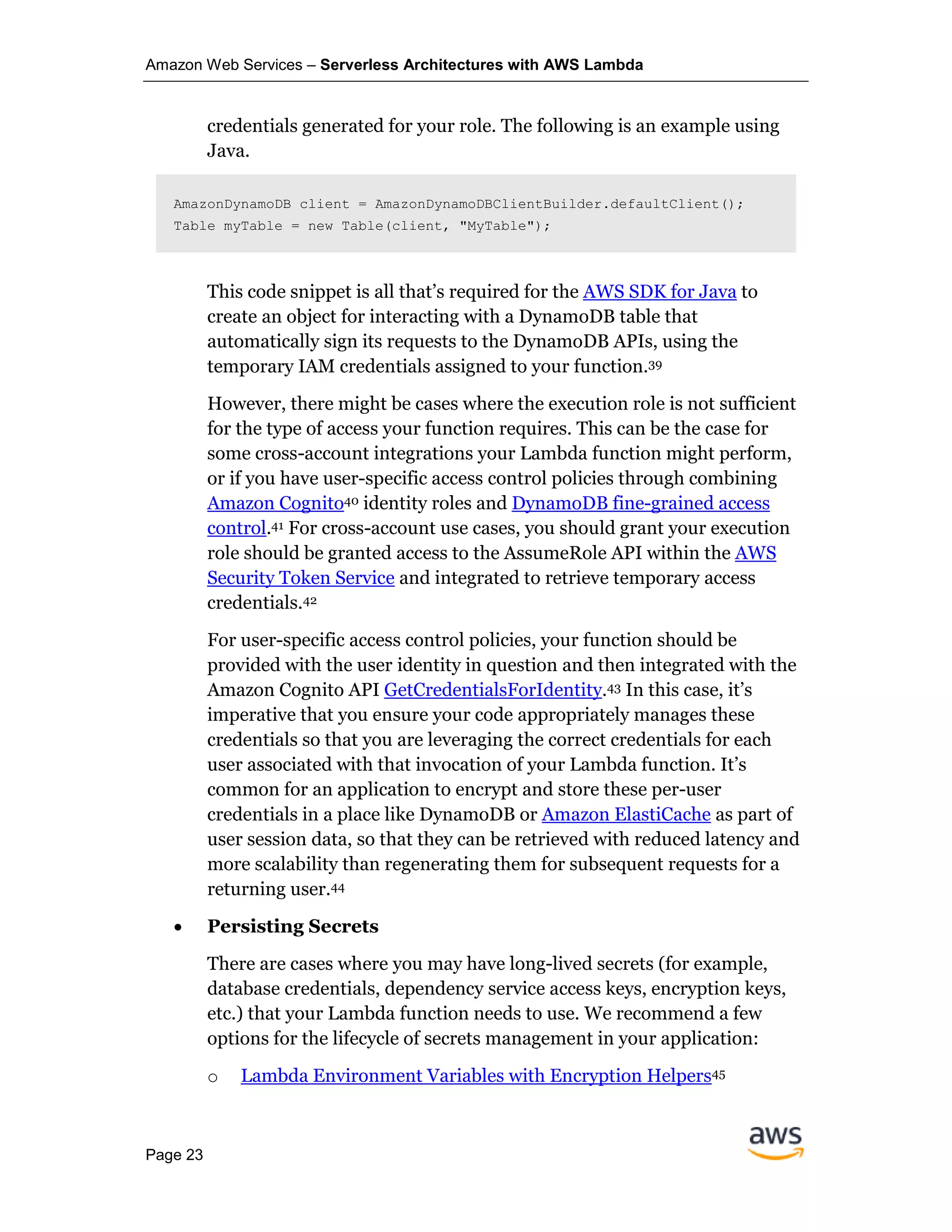 Amazon Web Services – Serverless Architectures with AWS Lambda
Page 23
credentials generated for your role. The following is an example using
Java.
AmazonDynamoDB client = AmazonDynamoDBClientBuilder.defaultClient();
Table myTable = new Table(client, "MyTable");
This code snippet is all that’s required for the AWS SDK for Java to
create an object for interacting with a DynamoDB table that
automatically sign its requests to the DynamoDB APIs, using the
temporary IAM credentials assigned to your function.39
However, there might be cases where the execution role is not sufficient
for the type of access your function requires. This can be the case for
some cross-account integrations your Lambda function might perform,
or if you have user-specific access control policies through combining
Amazon Cognito40 identity roles and DynamoDB fine-grained access
control.41 For cross-account use cases, you should grant your execution
role should be granted access to the AssumeRole API within the AWS
Security Token Service and integrated to retrieve temporary access
credentials.42
For user-specific access control policies, your function should be
provided with the user identity in question and then integrated with the
Amazon Cognito API GetCredentialsForIdentity.43 In this case, it’s
imperative that you ensure your code appropriately manages these
credentials so that you are leveraging the correct credentials for each
user associated with that invocation of your Lambda function. It’s
common for an application to encrypt and store these per-user
credentials in a place like DynamoDB or Amazon ElastiCache as part of
user session data, so that they can be retrieved with reduced latency and
more scalability than regenerating them for subsequent requests for a
returning user.44
• Persisting Secrets
There are cases where you may have long-lived secrets (for example,
database credentials, dependency service access keys, encryption keys,
etc.) that your Lambda function needs to use. We recommend a few
options for the lifecycle of secrets management in your application:
o Lambda Environment Variables with Encryption Helpers45
 