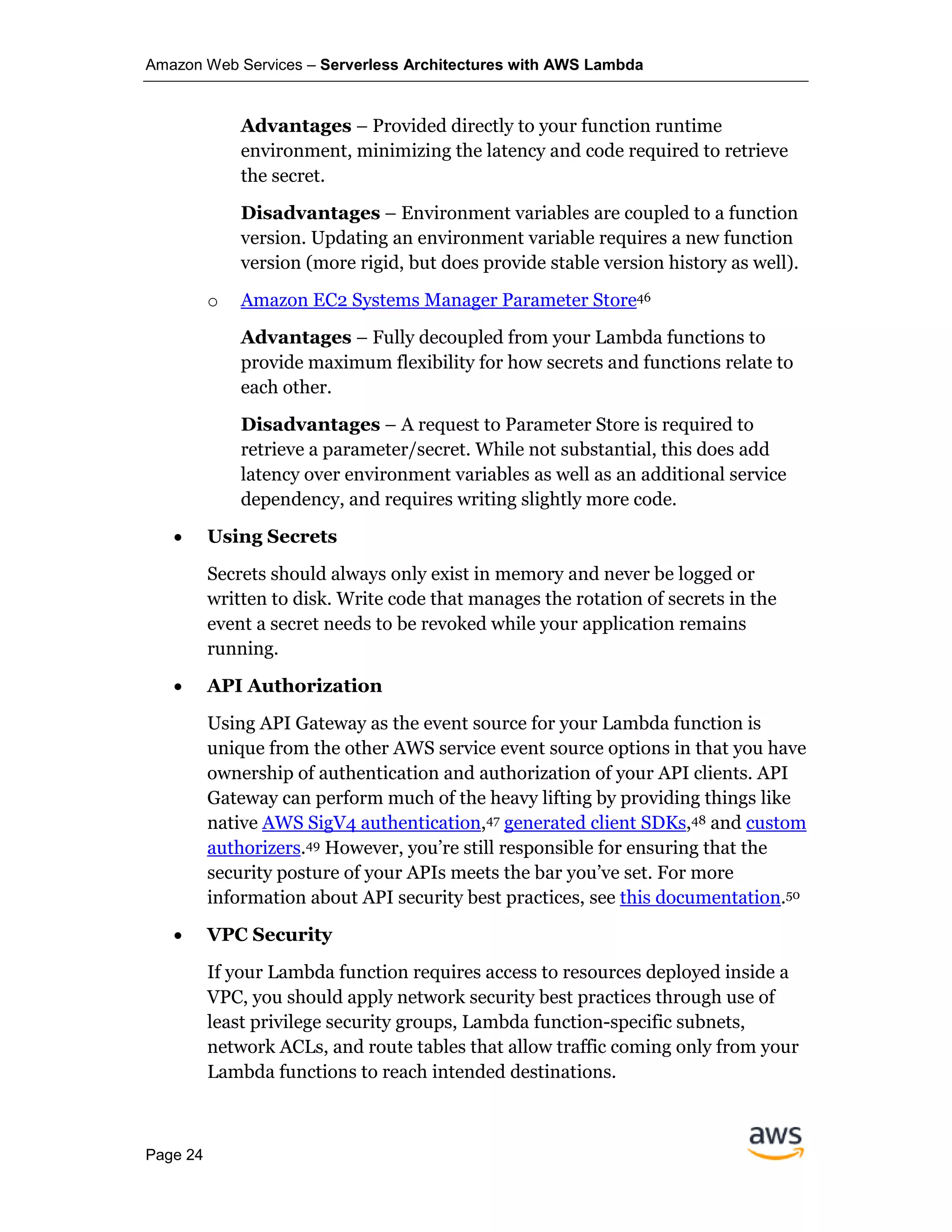 Amazon Web Services – Serverless Architectures with AWS Lambda
Page 24
Advantages – Provided directly to your function runtime
environment, minimizing the latency and code required to retrieve
the secret.
Disadvantages – Environment variables are coupled to a function
version. Updating an environment variable requires a new function
version (more rigid, but does provide stable version history as well).
o Amazon EC2 Systems Manager Parameter Store46
Advantages – Fully decoupled from your Lambda functions to
provide maximum flexibility for how secrets and functions relate to
each other.
Disadvantages – A request to Parameter Store is required to
retrieve a parameter/secret. While not substantial, this does add
latency over environment variables as well as an additional service
dependency, and requires writing slightly more code.
• Using Secrets
Secrets should always only exist in memory and never be logged or
written to disk. Write code that manages the rotation of secrets in the
event a secret needs to be revoked while your application remains
running.
• API Authorization
Using API Gateway as the event source for your Lambda function is
unique from the other AWS service event source options in that you have
ownership of authentication and authorization of your API clients. API
Gateway can perform much of the heavy lifting by providing things like
native AWS SigV4 authentication,47 generated client SDKs,48 and custom
authorizers.49 However, you’re still responsible for ensuring that the
security posture of your APIs meets the bar you’ve set. For more
information about API security best practices, see this documentation.50
• VPC Security
If your Lambda function requires access to resources deployed inside a
VPC, you should apply network security best practices through use of
least privilege security groups, Lambda function-specific subnets,
network ACLs, and route tables that allow traffic coming only from your
Lambda functions to reach intended destinations.
 
