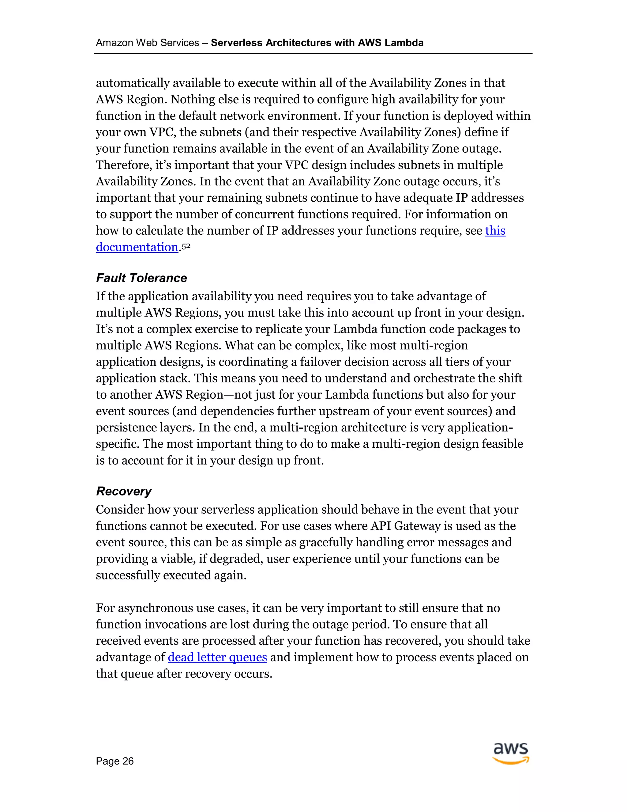 Amazon Web Services – Serverless Architectures with AWS Lambda
Page 26
automatically available to execute within all of the Availability Zones in that
AWS Region. Nothing else is required to configure high availability for your
function in the default network environment. If your function is deployed within
your own VPC, the subnets (and their respective Availability Zones) define if
your function remains available in the event of an Availability Zone outage.
Therefore, it’s important that your VPC design includes subnets in multiple
Availability Zones. In the event that an Availability Zone outage occurs, it’s
important that your remaining subnets continue to have adequate IP addresses
to support the number of concurrent functions required. For information on
how to calculate the number of IP addresses your functions require, see this
documentation.52
Fault Tolerance
If the application availability you need requires you to take advantage of
multiple AWS Regions, you must take this into account up front in your design.
It’s not a complex exercise to replicate your Lambda function code packages to
multiple AWS Regions. What can be complex, like most multi-region
application designs, is coordinating a failover decision across all tiers of your
application stack. This means you need to understand and orchestrate the shift
to another AWS Region—not just for your Lambda functions but also for your
event sources (and dependencies further upstream of your event sources) and
persistence layers. In the end, a multi-region architecture is very application-
specific. The most important thing to do to make a multi-region design feasible
is to account for it in your design up front.
Recovery
Consider how your serverless application should behave in the event that your
functions cannot be executed. For use cases where API Gateway is used as the
event source, this can be as simple as gracefully handling error messages and
providing a viable, if degraded, user experience until your functions can be
successfully executed again.
For asynchronous use cases, it can be very important to still ensure that no
function invocations are lost during the outage period. To ensure that all
received events are processed after your function has recovered, you should take
advantage of dead letter queues and implement how to process events placed on
that queue after recovery occurs.
 