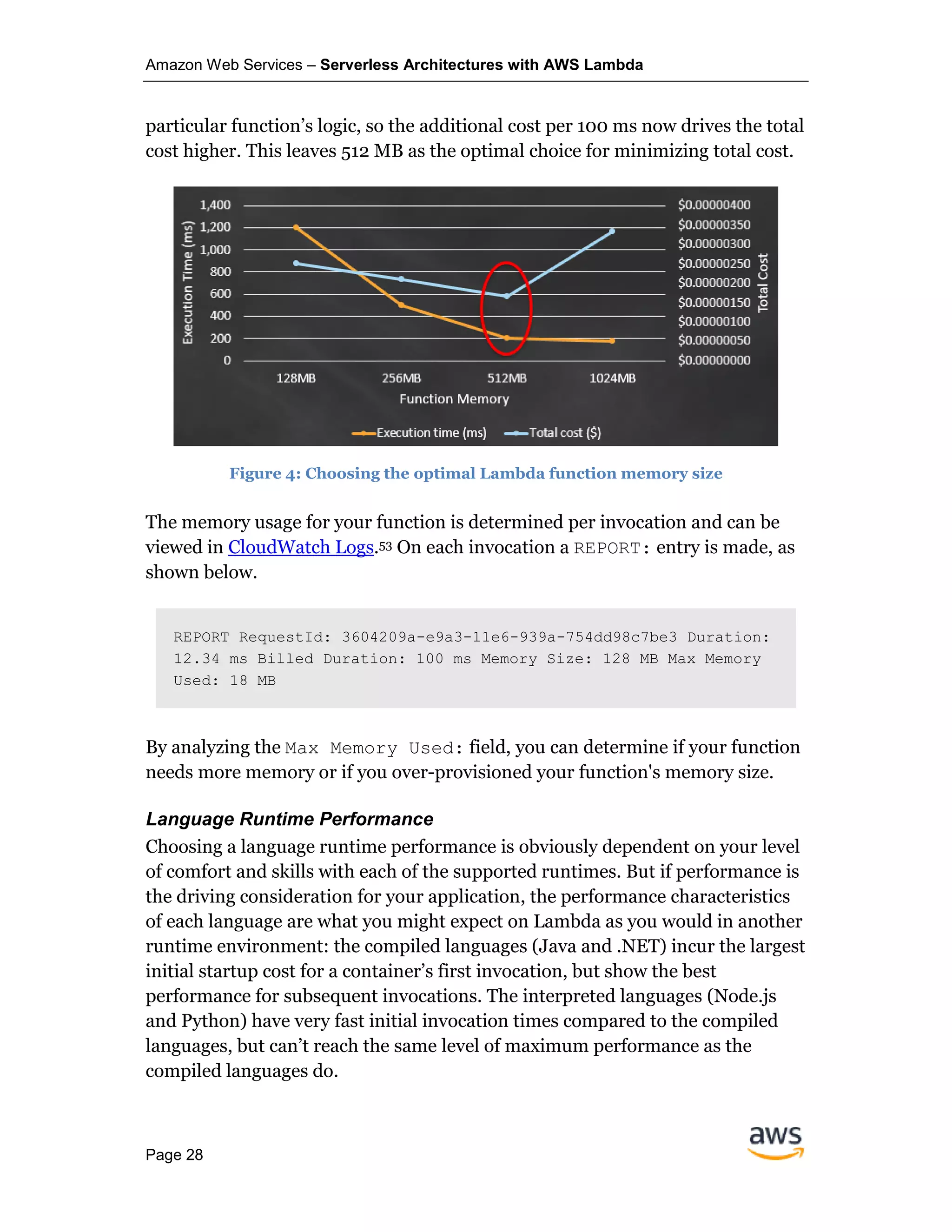Amazon Web Services – Serverless Architectures with AWS Lambda
Page 28
particular function’s logic, so the additional cost per 100 ms now drives the total
cost higher. This leaves 512 MB as the optimal choice for minimizing total cost.
Figure 4: Choosing the optimal Lambda function memory size
The memory usage for your function is determined per invocation and can be
viewed in CloudWatch Logs.53 On each invocation a REPORT: entry is made, as
shown below.
REPORT RequestId: 3604209a-e9a3-11e6-939a-754dd98c7be3 Duration:
12.34 ms Billed Duration: 100 ms Memory Size: 128 MB Max Memory
Used: 18 MB
By analyzing the Max Memory Used: field, you can determine if your function
needs more memory or if you over-provisioned your function's memory size.
Language Runtime Performance
Choosing a language runtime performance is obviously dependent on your level
of comfort and skills with each of the supported runtimes. But if performance is
the driving consideration for your application, the performance characteristics
of each language are what you might expect on Lambda as you would in another
runtime environment: the compiled languages (Java and .NET) incur the largest
initial startup cost for a container’s first invocation, but show the best
performance for subsequent invocations. The interpreted languages (Node.js
and Python) have very fast initial invocation times compared to the compiled
languages, but can’t reach the same level of maximum performance as the
compiled languages do.
 