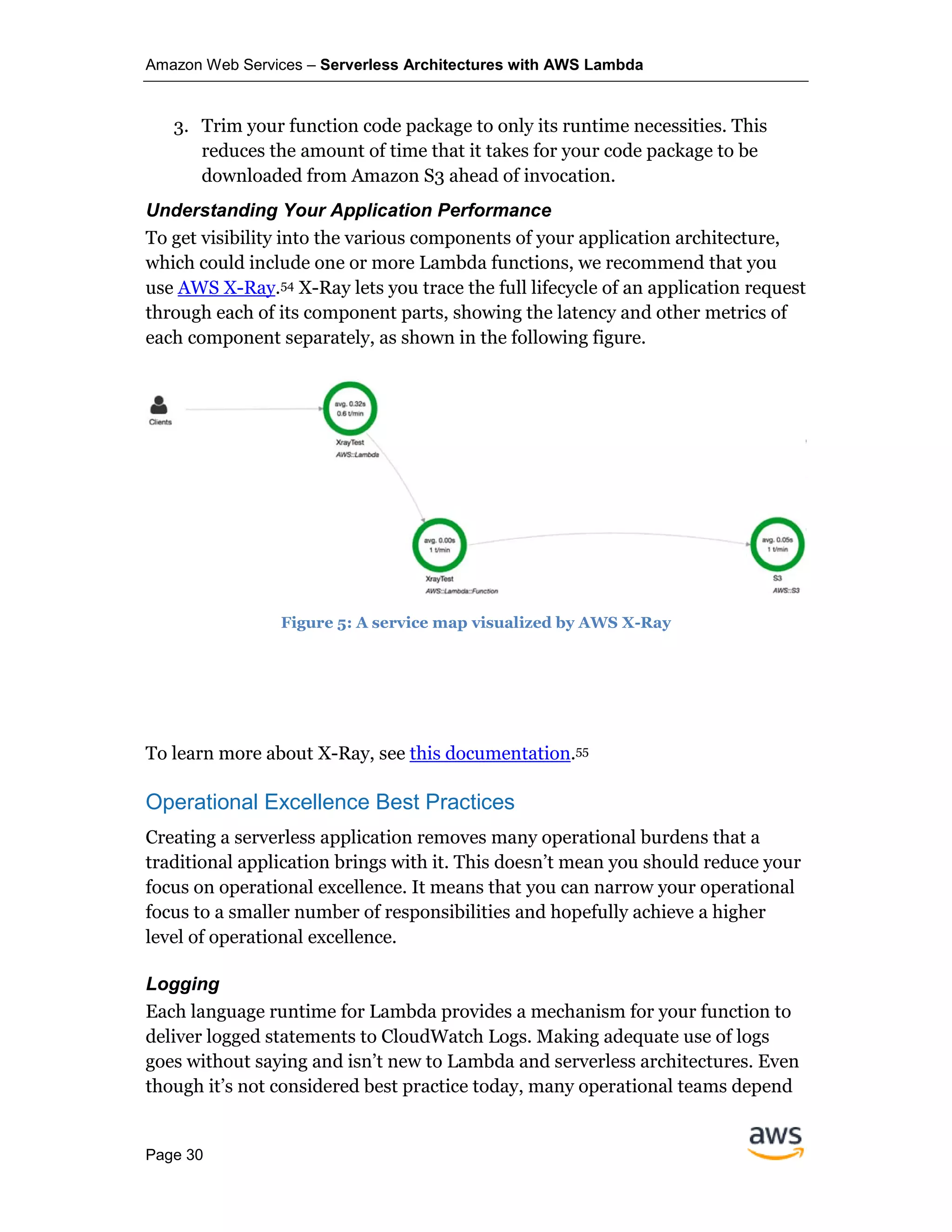 Amazon Web Services – Serverless Architectures with AWS Lambda
Page 30
3. Trim your function code package to only its runtime necessities. This
reduces the amount of time that it takes for your code package to be
downloaded from Amazon S3 ahead of invocation.
Understanding Your Application Performance
To get visibility into the various components of your application architecture,
which could include one or more Lambda functions, we recommend that you
use AWS X-Ray.54 X-Ray lets you trace the full lifecycle of an application request
through each of its component parts, showing the latency and other metrics of
each component separately, as shown in the following figure.
Figure 5: A service map visualized by AWS X-Ray
To learn more about X-Ray, see this documentation.55
Operational Excellence Best Practices
Creating a serverless application removes many operational burdens that a
traditional application brings with it. This doesn’t mean you should reduce your
focus on operational excellence. It means that you can narrow your operational
focus to a smaller number of responsibilities and hopefully achieve a higher
level of operational excellence.
Logging
Each language runtime for Lambda provides a mechanism for your function to
deliver logged statements to CloudWatch Logs. Making adequate use of logs
goes without saying and isn’t new to Lambda and serverless architectures. Even
though it’s not considered best practice today, many operational teams depend
 