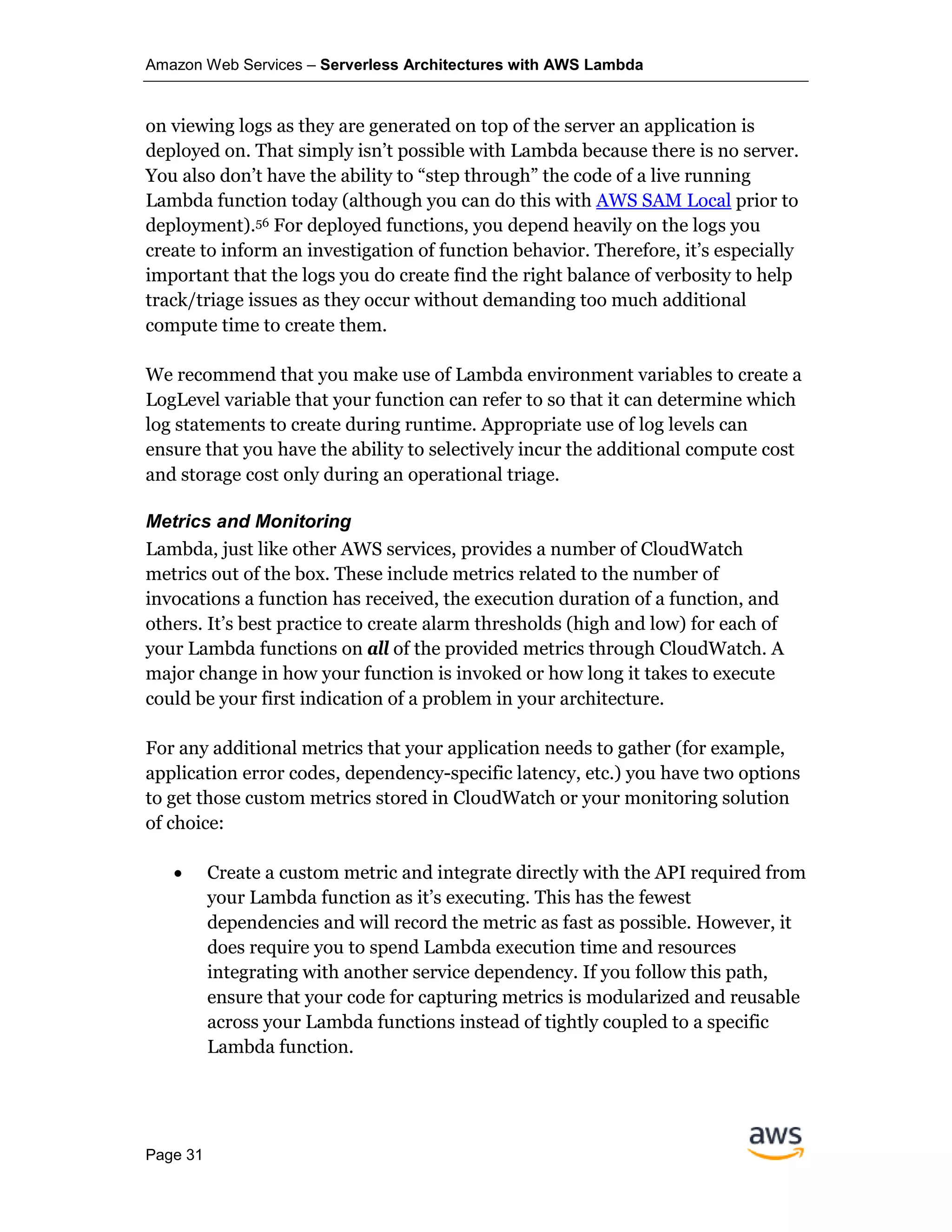 Amazon Web Services – Serverless Architectures with AWS Lambda
Page 31
on viewing logs as they are generated on top of the server an application is
deployed on. That simply isn’t possible with Lambda because there is no server.
You also don’t have the ability to “step through” the code of a live running
Lambda function today (although you can do this with AWS SAM Local prior to
deployment).56 For deployed functions, you depend heavily on the logs you
create to inform an investigation of function behavior. Therefore, it’s especially
important that the logs you do create find the right balance of verbosity to help
track/triage issues as they occur without demanding too much additional
compute time to create them.
We recommend that you make use of Lambda environment variables to create a
LogLevel variable that your function can refer to so that it can determine which
log statements to create during runtime. Appropriate use of log levels can
ensure that you have the ability to selectively incur the additional compute cost
and storage cost only during an operational triage.
Metrics and Monitoring
Lambda, just like other AWS services, provides a number of CloudWatch
metrics out of the box. These include metrics related to the number of
invocations a function has received, the execution duration of a function, and
others. It’s best practice to create alarm thresholds (high and low) for each of
your Lambda functions on all of the provided metrics through CloudWatch. A
major change in how your function is invoked or how long it takes to execute
could be your first indication of a problem in your architecture.
For any additional metrics that your application needs to gather (for example,
application error codes, dependency-specific latency, etc.) you have two options
to get those custom metrics stored in CloudWatch or your monitoring solution
of choice:
• Create a custom metric and integrate directly with the API required from
your Lambda function as it’s executing. This has the fewest
dependencies and will record the metric as fast as possible. However, it
does require you to spend Lambda execution time and resources
integrating with another service dependency. If you follow this path,
ensure that your code for capturing metrics is modularized and reusable
across your Lambda functions instead of tightly coupled to a specific
Lambda function.
 
