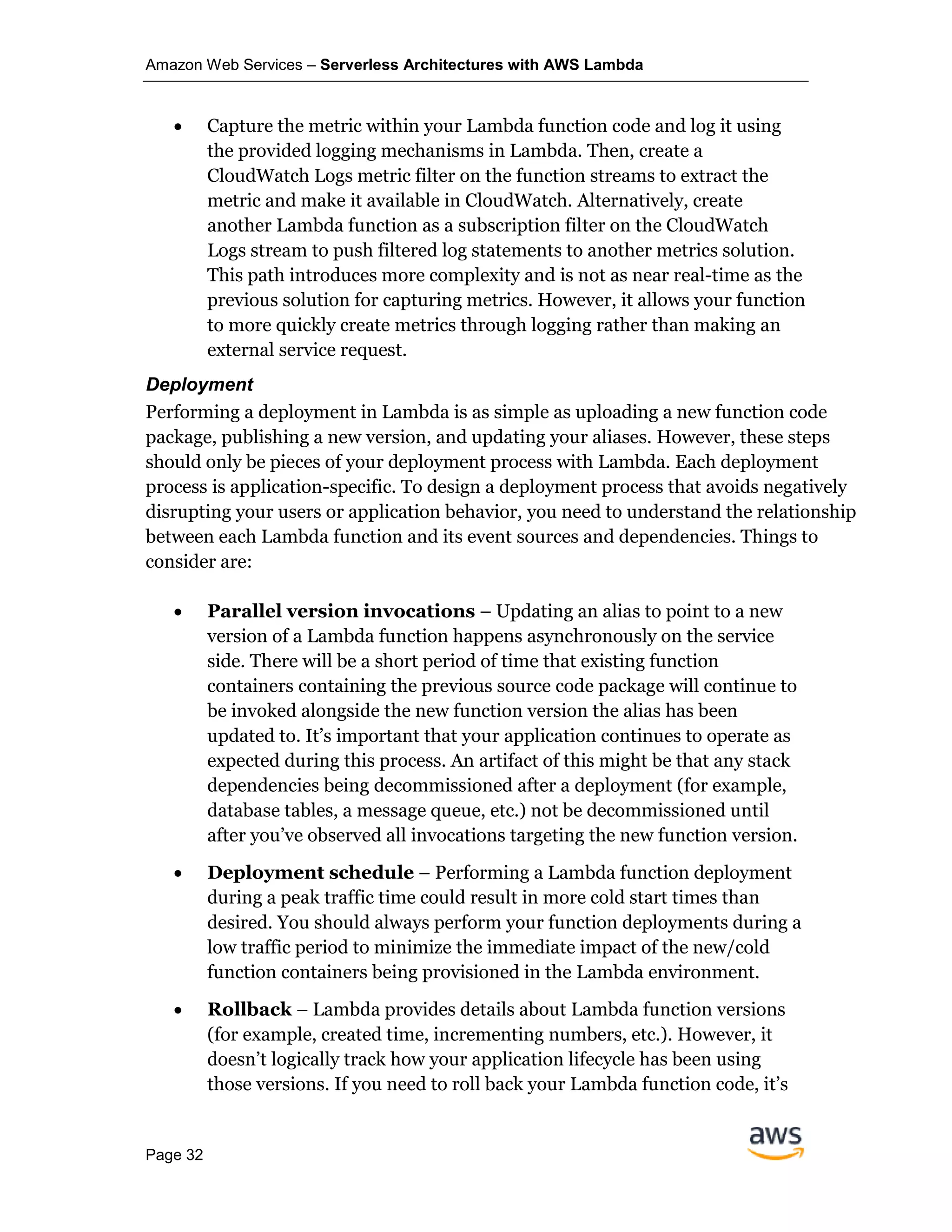 Amazon Web Services – Serverless Architectures with AWS Lambda
Page 32
• Capture the metric within your Lambda function code and log it using
the provided logging mechanisms in Lambda. Then, create a
CloudWatch Logs metric filter on the function streams to extract the
metric and make it available in CloudWatch. Alternatively, create
another Lambda function as a subscription filter on the CloudWatch
Logs stream to push filtered log statements to another metrics solution.
This path introduces more complexity and is not as near real-time as the
previous solution for capturing metrics. However, it allows your function
to more quickly create metrics through logging rather than making an
external service request.
Deployment
Performing a deployment in Lambda is as simple as uploading a new function code
package, publishing a new version, and updating your aliases. However, these steps
should only be pieces of your deployment process with Lambda. Each deployment
process is application-specific. To design a deployment process that avoids negatively
disrupting your users or application behavior, you need to understand the relationship
between each Lambda function and its event sources and dependencies. Things to
consider are:
• Parallel version invocations – Updating an alias to point to a new
version of a Lambda function happens asynchronously on the service
side. There will be a short period of time that existing function
containers containing the previous source code package will continue to
be invoked alongside the new function version the alias has been
updated to. It’s important that your application continues to operate as
expected during this process. An artifact of this might be that any stack
dependencies being decommissioned after a deployment (for example,
database tables, a message queue, etc.) not be decommissioned until
after you’ve observed all invocations targeting the new function version.
• Deployment schedule – Performing a Lambda function deployment
during a peak traffic time could result in more cold start times than
desired. You should always perform your function deployments during a
low traffic period to minimize the immediate impact of the new/cold
function containers being provisioned in the Lambda environment.
• Rollback – Lambda provides details about Lambda function versions
(for example, created time, incrementing numbers, etc.). However, it
doesn’t logically track how your application lifecycle has been using
those versions. If you need to roll back your Lambda function code, it’s
 