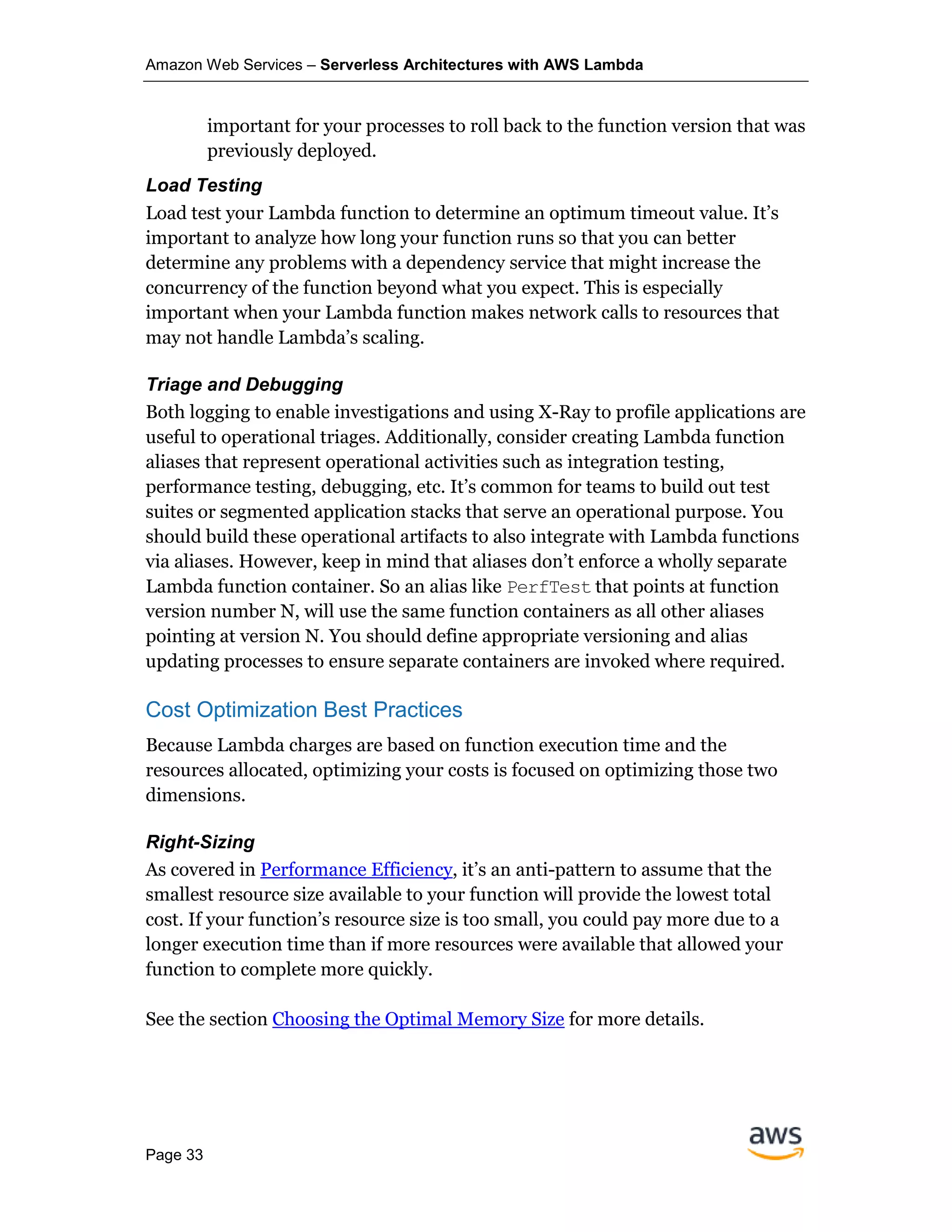 Amazon Web Services – Serverless Architectures with AWS Lambda
Page 33
important for your processes to roll back to the function version that was
previously deployed.
Load Testing
Load test your Lambda function to determine an optimum timeout value. It’s
important to analyze how long your function runs so that you can better
determine any problems with a dependency service that might increase the
concurrency of the function beyond what you expect. This is especially
important when your Lambda function makes network calls to resources that
may not handle Lambda’s scaling.
Triage and Debugging
Both logging to enable investigations and using X-Ray to profile applications are
useful to operational triages. Additionally, consider creating Lambda function
aliases that represent operational activities such as integration testing,
performance testing, debugging, etc. It’s common for teams to build out test
suites or segmented application stacks that serve an operational purpose. You
should build these operational artifacts to also integrate with Lambda functions
via aliases. However, keep in mind that aliases don’t enforce a wholly separate
Lambda function container. So an alias like PerfTest that points at function
version number N, will use the same function containers as all other aliases
pointing at version N. You should define appropriate versioning and alias
updating processes to ensure separate containers are invoked where required.
Cost Optimization Best Practices
Because Lambda charges are based on function execution time and the
resources allocated, optimizing your costs is focused on optimizing those two
dimensions.
Right-Sizing
As covered in Performance Efficiency, it’s an anti-pattern to assume that the
smallest resource size available to your function will provide the lowest total
cost. If your function’s resource size is too small, you could pay more due to a
longer execution time than if more resources were available that allowed your
function to complete more quickly.
See the section Choosing the Optimal Memory Size for more details.
 